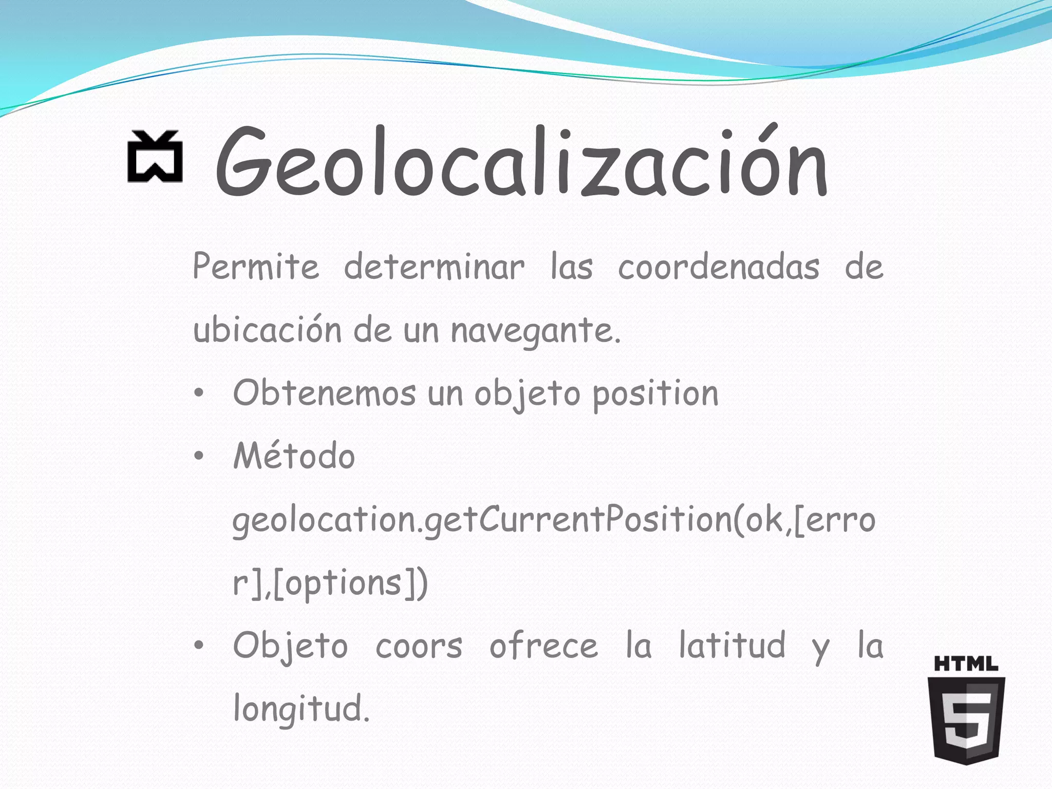 Geolocalización
Permite determinar las coordenadas de
ubicación de un navegante.
• Obtenemos un objeto position
• Método
  geolocation.getCurrentPosition(ok,[erro
  r],[options])
• Objeto coors ofrece la latitud y la
  longitud.
 