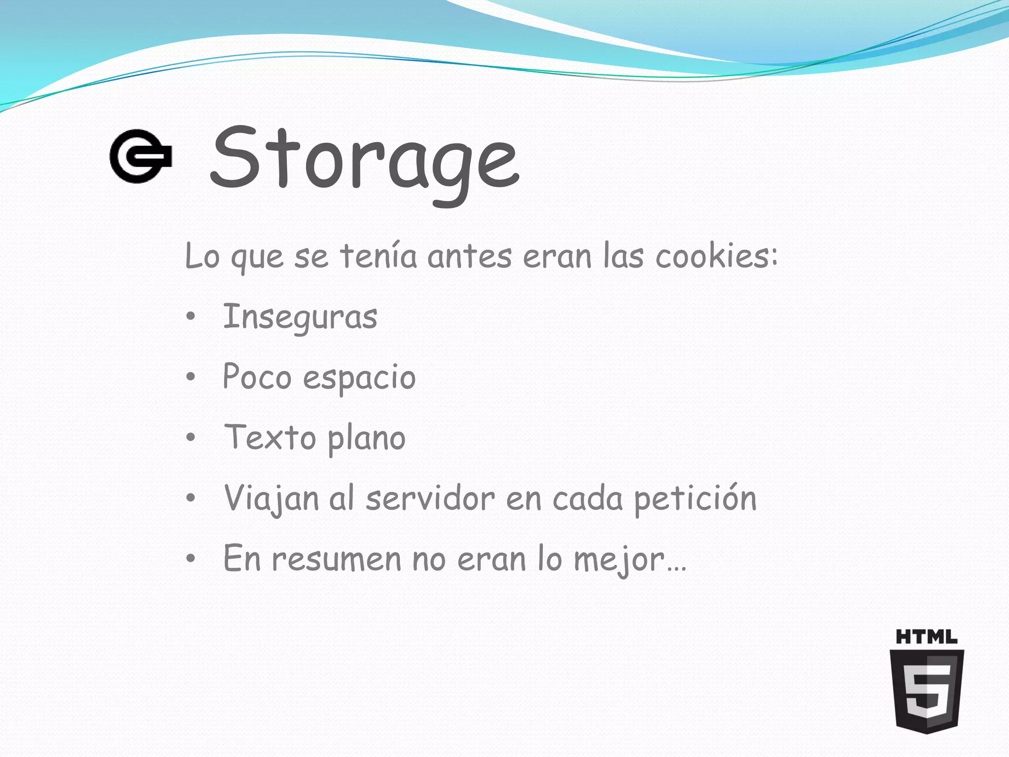 Storage
Lo que se tenía antes eran las cookies:
• Inseguras
• Poco espacio
• Texto plano
• Viajan al servidor en cada petición
• En resumen no eran lo mejor…
 