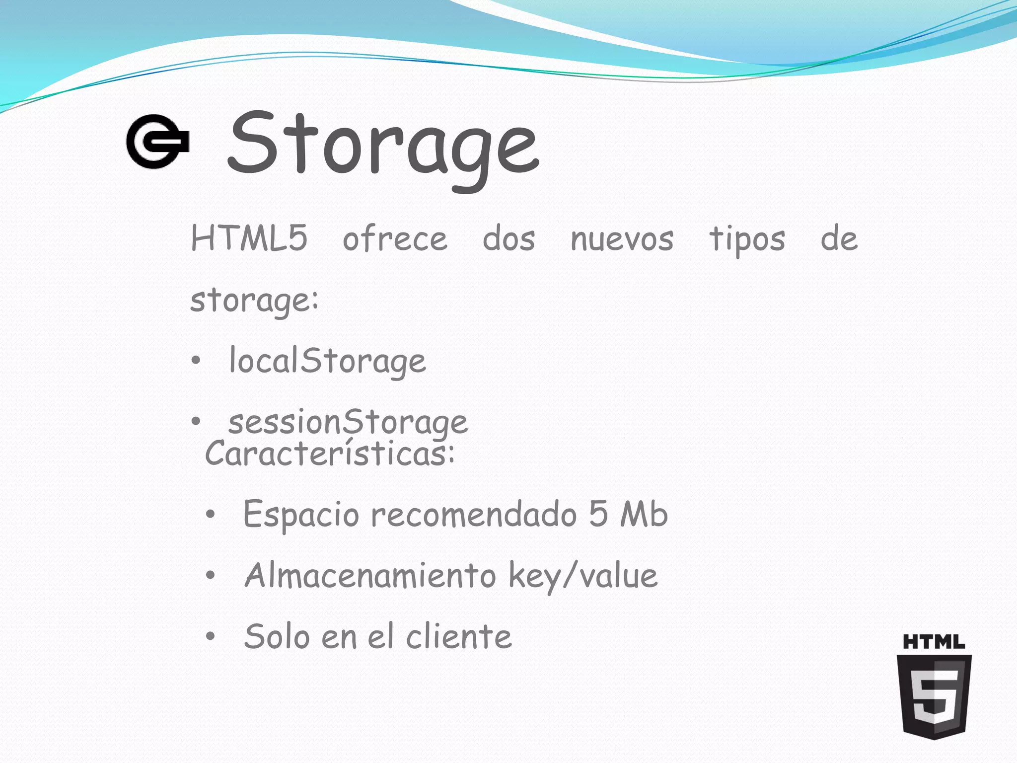 Storage
HTML5 ofrece dos nuevos tipos de
storage:
• localStorage
• sessionStorage
 Características:
• Espacio recomendado 5 Mb
• Almacenamiento key/value
• Solo en el cliente
 