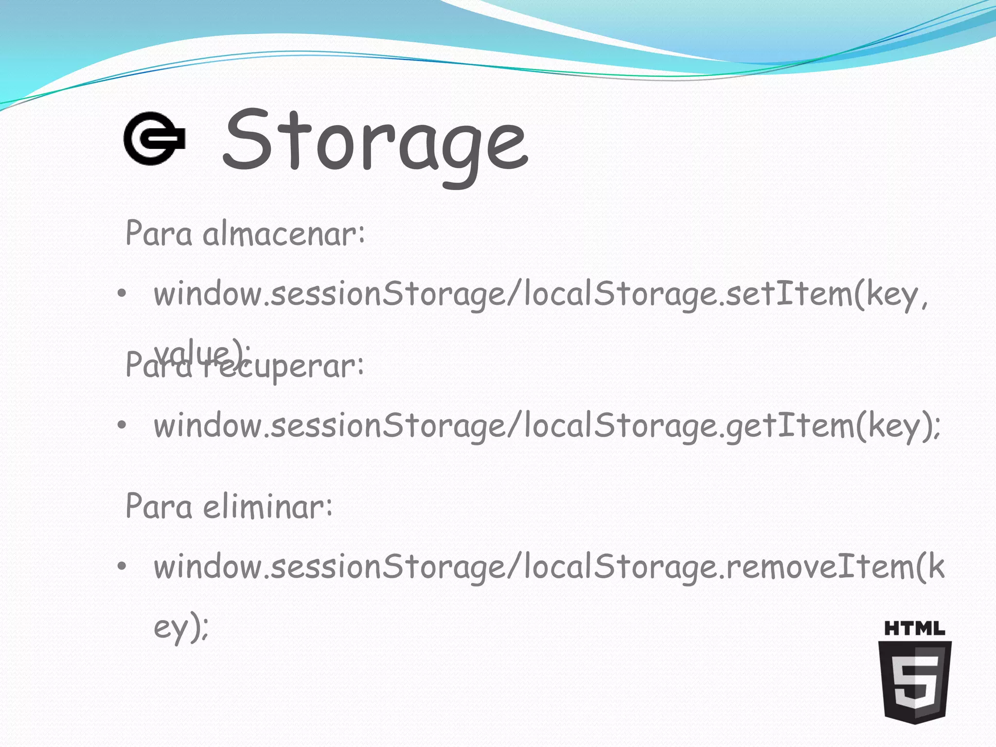 Storage
Para almacenar:
• window.sessionStorage/localStorage.setItem(key,
  value);
Para recuperar:
• window.sessionStorage/localStorage.getItem(key);

Para eliminar:
• window.sessionStorage/localStorage.removeItem(k
  ey);
 