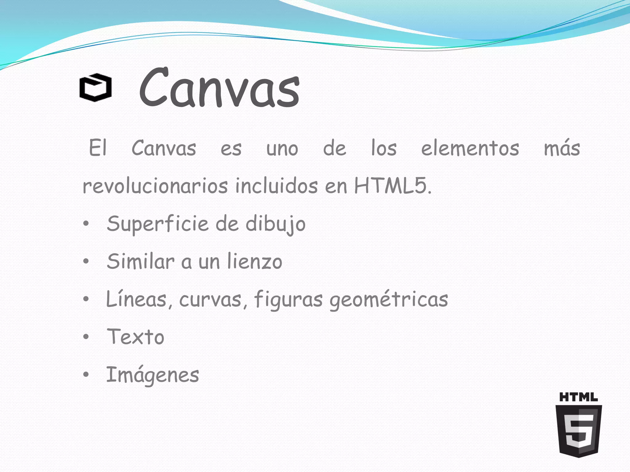 Canvas
El   Canvas   es   uno   de   los   elementos   más
revolucionarios incluidos en HTML5.
• Superficie de dibujo
• Similar a un lienzo
• Líneas, curvas, figuras geométricas
• Texto
• Imágenes
 