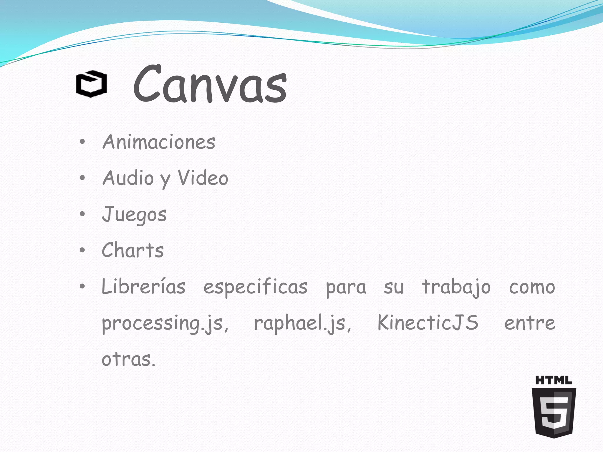 Canvas
• Animaciones
• Audio y Video
• Juegos
• Charts
• Librerías especificas para su trabajo como
  processing.js,   raphael.js,   KinecticJS   entre
  otras.
 