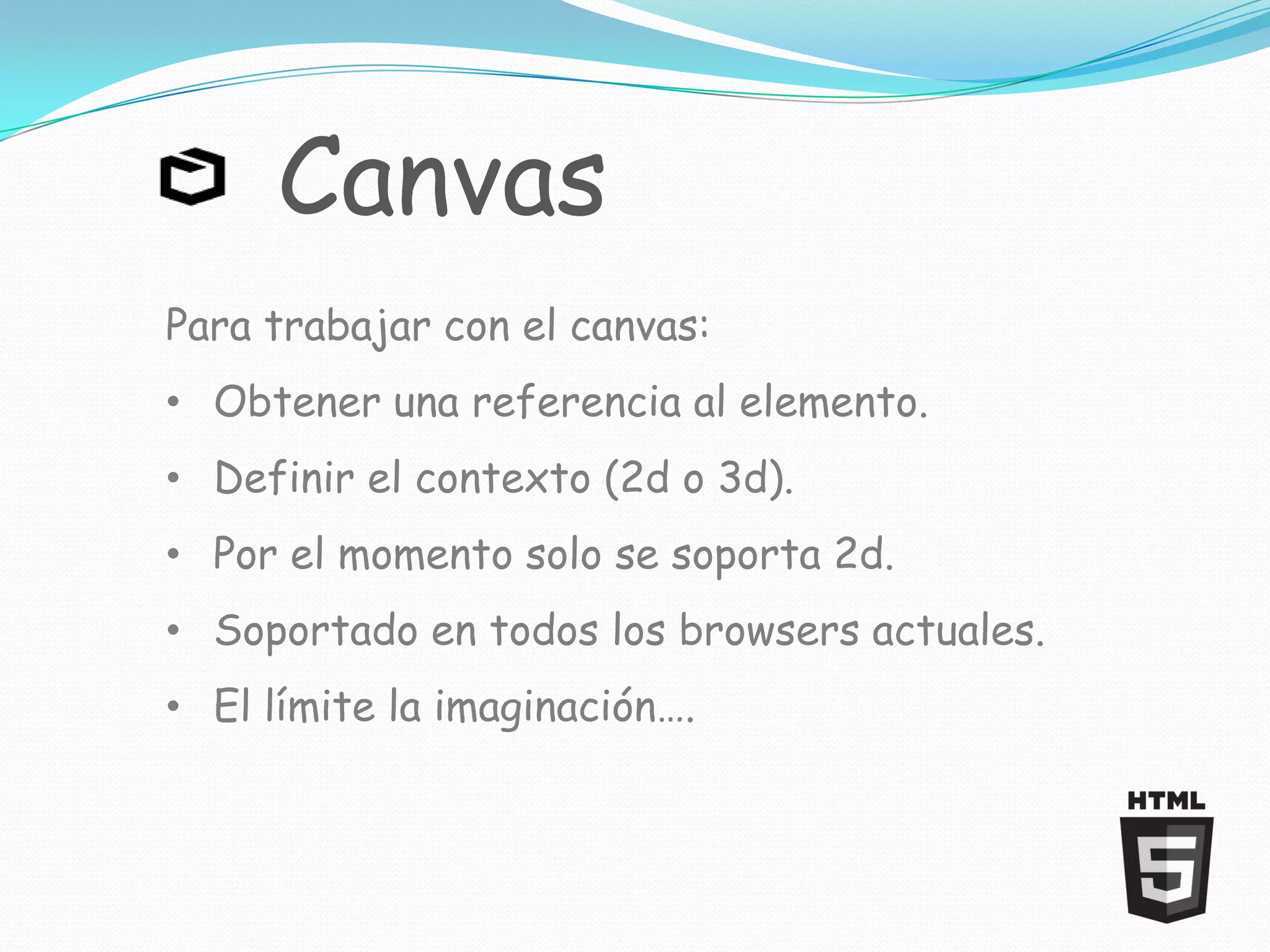 Canvas
Para trabajar con el canvas:
• Obtener una referencia al elemento.
• Definir el contexto (2d o 3d).
• Por el momento solo se soporta 2d.
• Soportado en todos los browsers actuales.
• El límite la imaginación….
 