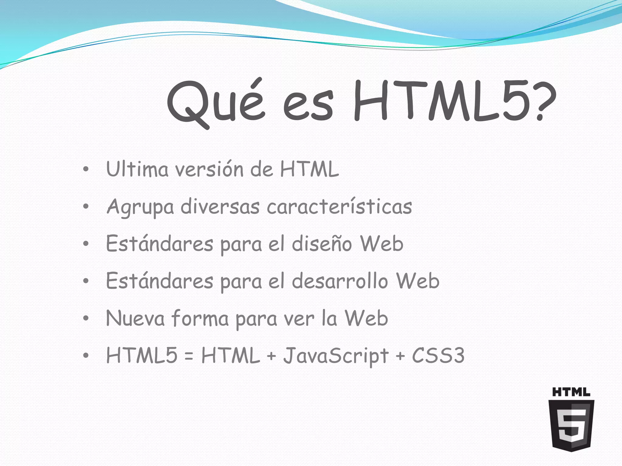 Qué es HTML5?
• Ultima versión de HTML
• Agrupa diversas características
• Estándares para el diseño Web
• Estándares para el desarrollo Web
• Nueva forma para ver la Web
• HTML5 = HTML + JavaScript + CSS3
 