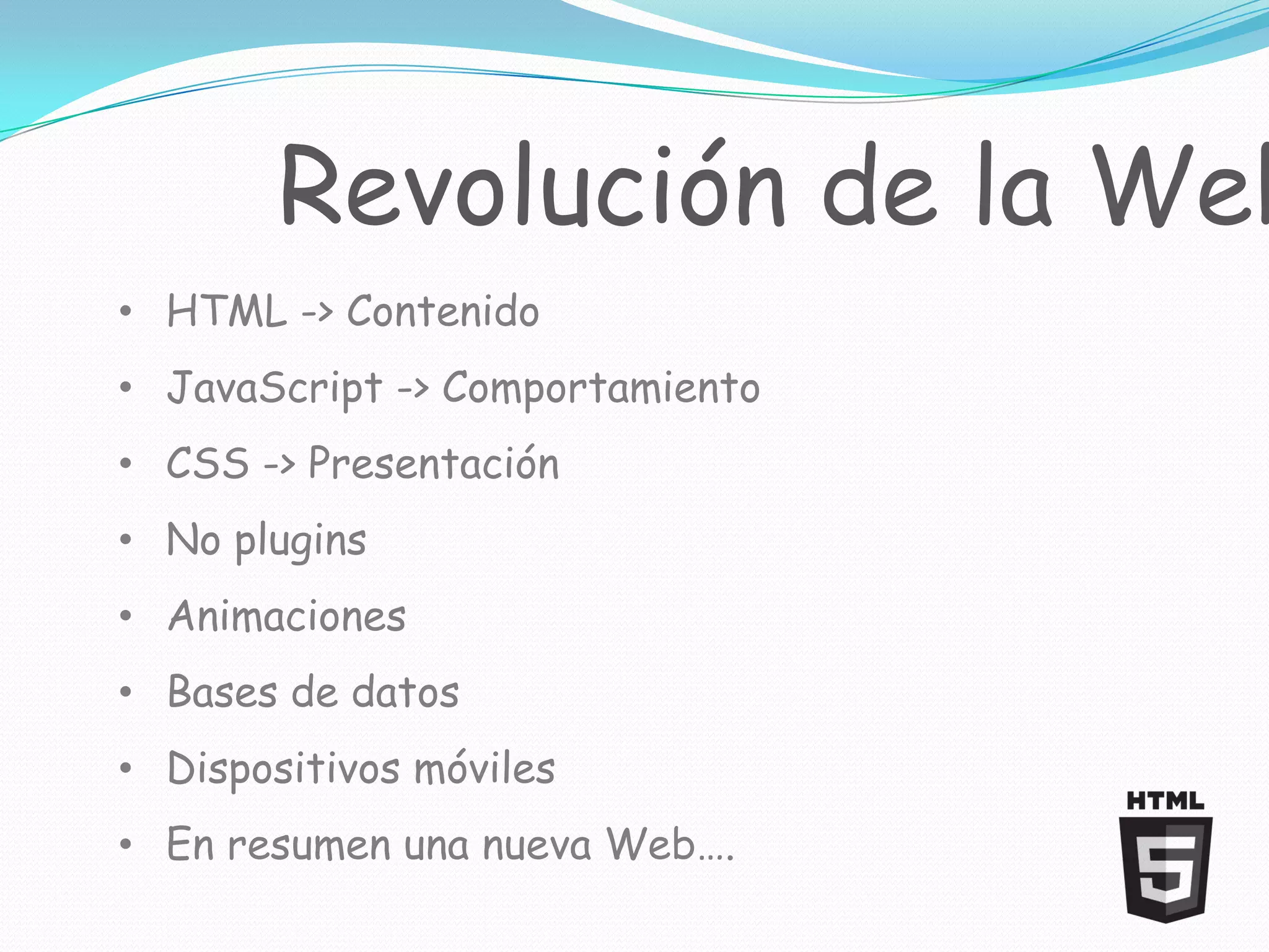 Revolución de la Web
• HTML -> Contenido
• JavaScript -> Comportamiento
• CSS -> Presentación
• No plugins
• Animaciones
• Bases de datos
• Dispositivos móviles
• En resumen una nueva Web….
 