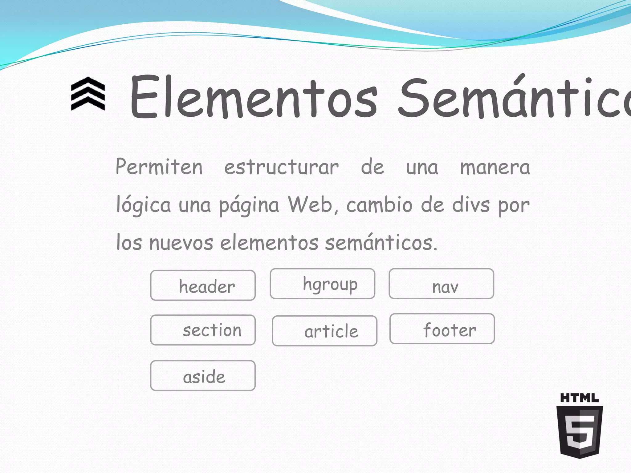 Elementos Semántico
Permiten   estructurar      de   una     manera
lógica una página Web, cambio de divs por
los nuevos elementos semánticos.

      header      hgroup           nav

      section     article         footer

      aside
 