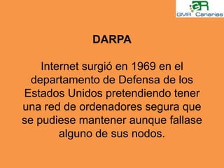 DARPAInternet surgió en 1969 en el departamento de Defensa de los Estados Unidos pretendiendo tener una red de ordenadores segura que se pudiese mantener aunque fallase alguno de sus nodos.