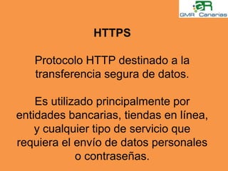 HTTPSProtocolo HTTP destinado a la transferencia segura de datos.Es utilizado principalmente por entidades bancarias, tiendas en línea, y cualquier tipo de servicio que requiera el envío de datos personales o contraseñas.