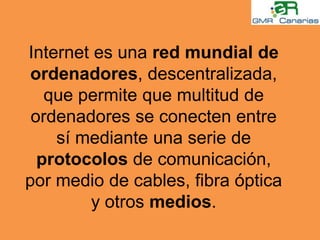 Internet es una red mundial de ordenadores, descentralizada, que permite que multitud de ordenadores se conecten entre sí mediante una serie de protocolos de comunicación, por medio de cables, fibra óptica y otros medios.