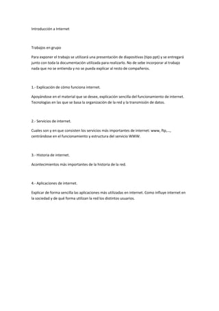 Introducción a Internet



Trabajos en grupo

Para exponer el trabajo se utilizará una presentación de diapositivas (tipo ppt) y se entregará
junto con toda la documentación utilizada para realizarlo. No de sebe incorporar al trabajo
nada que no se entienda y no se pueda explicar al resto de compañeros.



1.- Explicación de cómo funciona internet.

Apoyándose en el material que se desee, explicación sencilla del funcionamiento de internet.
Tecnologías en las que se basa la organización de la red y la transmisión de datos.



2.- Servicios de internet.

Cuales son y en que consisten los servicios más importantes de internet: www, ftp,…,
centrándose en el funcionamiento y estructura del servicio WWW.



3.- Historia de internet.

Acontecimientos más importantes de la historia de la red.



4.- Aplicaciones de internet.

Explicar de forma sencilla las aplicaciones más utilizadas en internet. Como influye internet en
la sociedad y de qué forma utilizan la red los distintos usuarios.
 