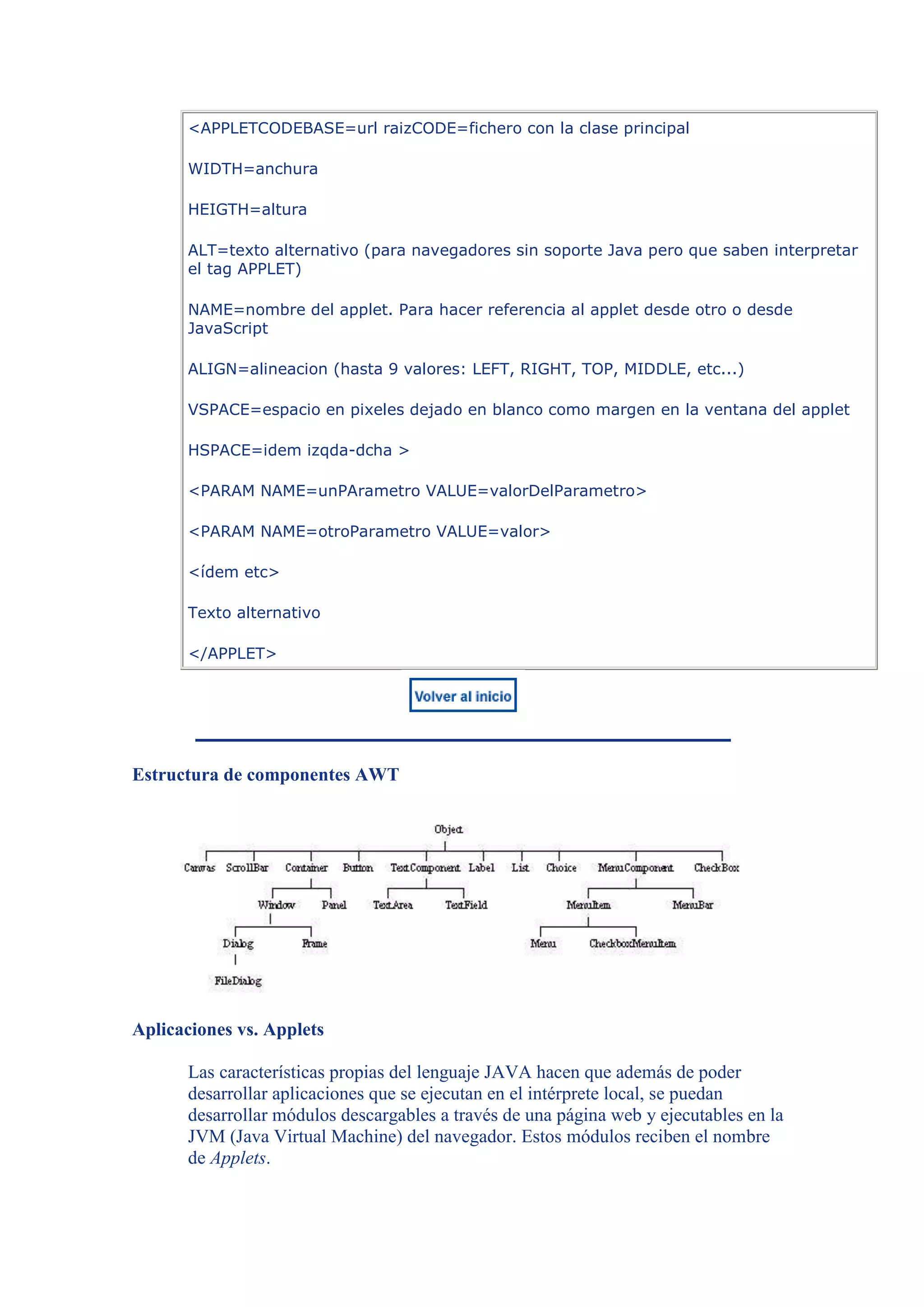 <APPLETCODEBASE=url raizCODE=fichero con la clase principal

      WIDTH=anchura

      HEIGTH=altura

      ALT=texto alternativo (para navegadores sin soporte Java pero que saben interpretar
      el tag APPLET)

      NAME=nombre del applet. Para hacer referencia al applet desde otro o desde
      JavaScript

      ALIGN=alineacion (hasta 9 valores: LEFT, RIGHT, TOP, MIDDLE, etc...)

      VSPACE=espacio en pixeles dejado en blanco como margen en la ventana del applet

      HSPACE=idem izqda-dcha >

      <PARAM NAME=unPArametro VALUE=valorDelParametro>

      <PARAM NAME=otroParametro VALUE=valor>

      <ídem etc>

      Texto alternativo

      </APPLET>




Estructura de componentes AWT




Aplicaciones vs. Applets

      Las características propias del lenguaje JAVA hacen que además de poder
      desarrollar aplicaciones que se ejecutan en el intérprete local, se puedan
      desarrollar módulos descargables a través de una página web y ejecutables en la
      JVM (Java Virtual Machine) del navegador. Estos módulos reciben el nombre
      de Applets.
 