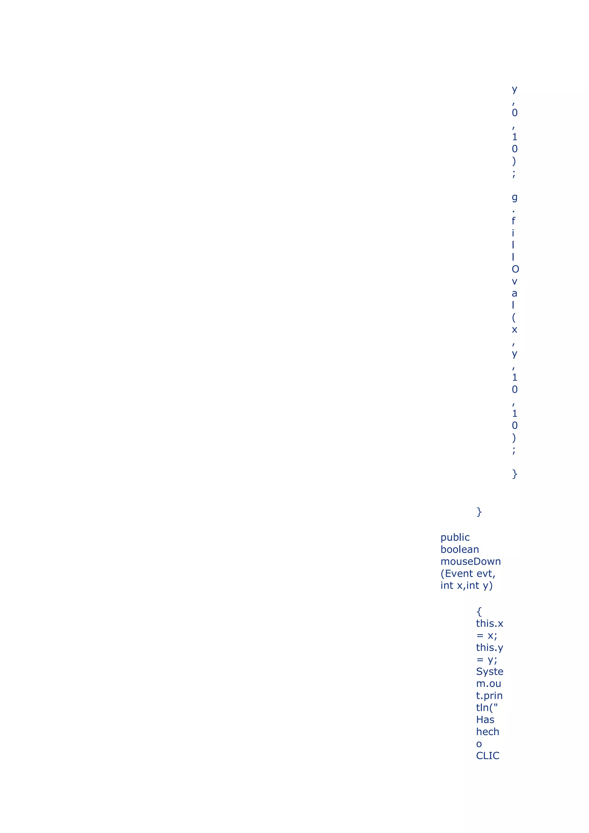 y
                ,
                0
                ,
                1
                0
                )
                ;

                g
                .
                f
                i
                l
                l
                O
                v
                a
                l
                (
                x
                ,
                y
                ,
                1
                0
                ,
                1
                0
                )
                ;

                }


       }

public
boolean
mouseDown
(Event evt,
int x,int y)

       {
       this.x
       = x;
       this.y
       = y;
       Syste
       m.ou
       t.prin
       tln("
       Has
       hech
       o
       CLIC
 