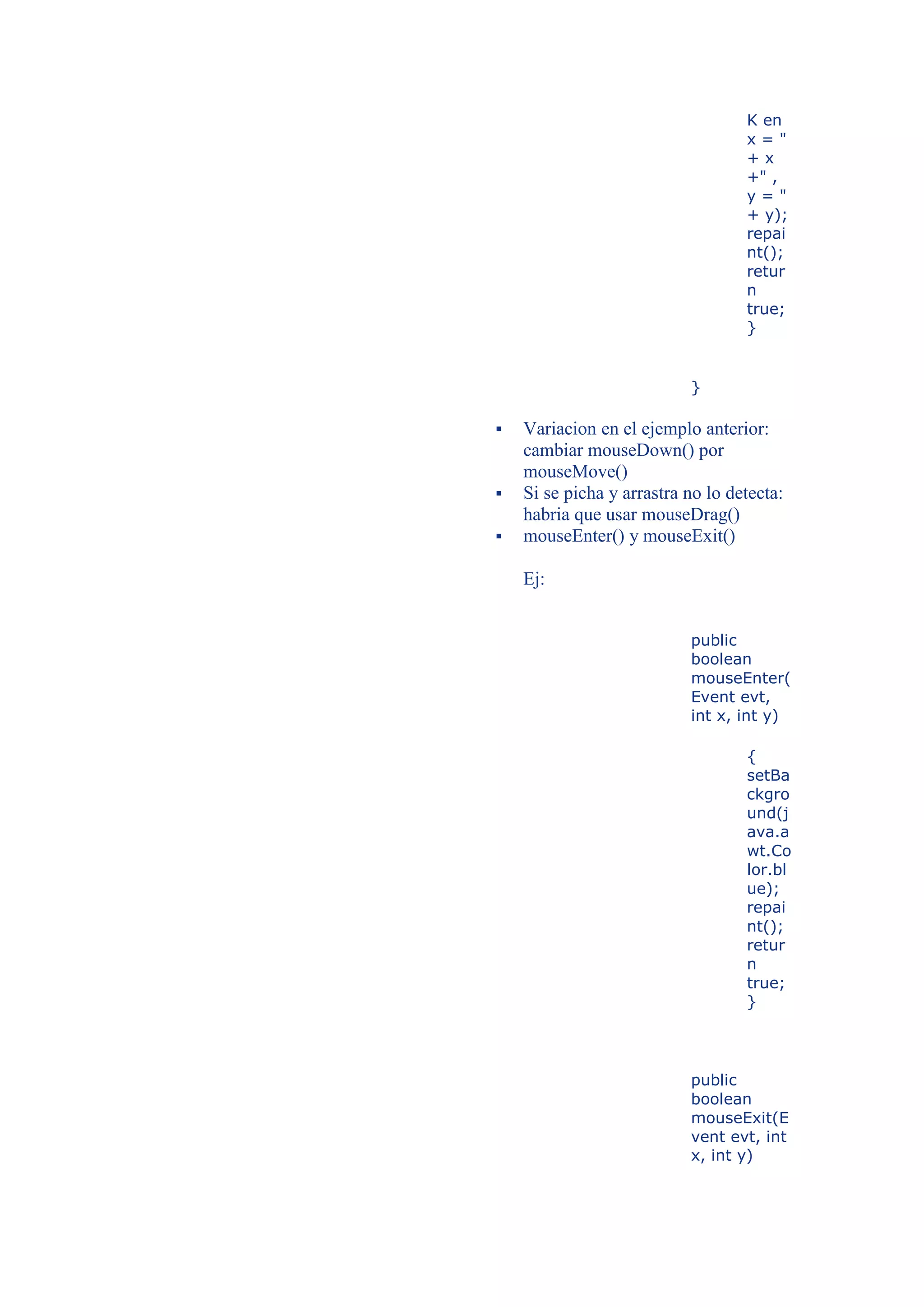 K en
                                   x="
                                   +x
                                   +" ,
                                   y="
                                   + y);
                                   repai
                                   nt();
                                   retur
                                   n
                                   true;
                                   }


                           }

   Variacion en el ejemplo anterior:
    cambiar mouseDown() por
    mouseMove()
   Si se picha y arrastra no lo detecta:
    habria que usar mouseDrag()
   mouseEnter() y mouseExit()

    Ej:


                           public
                           boolean
                           mouseEnter(
                           Event evt,
                           int x, int y)

                                   {
                                   setBa
                                   ckgro
                                   und(j
                                   ava.a
                                   wt.Co
                                   lor.bl
                                   ue);
                                   repai
                                   nt();
                                   retur
                                   n
                                   true;
                                   }




                           public
                           boolean
                           mouseExit(E
                           vent evt, int
                           x, int y)
 