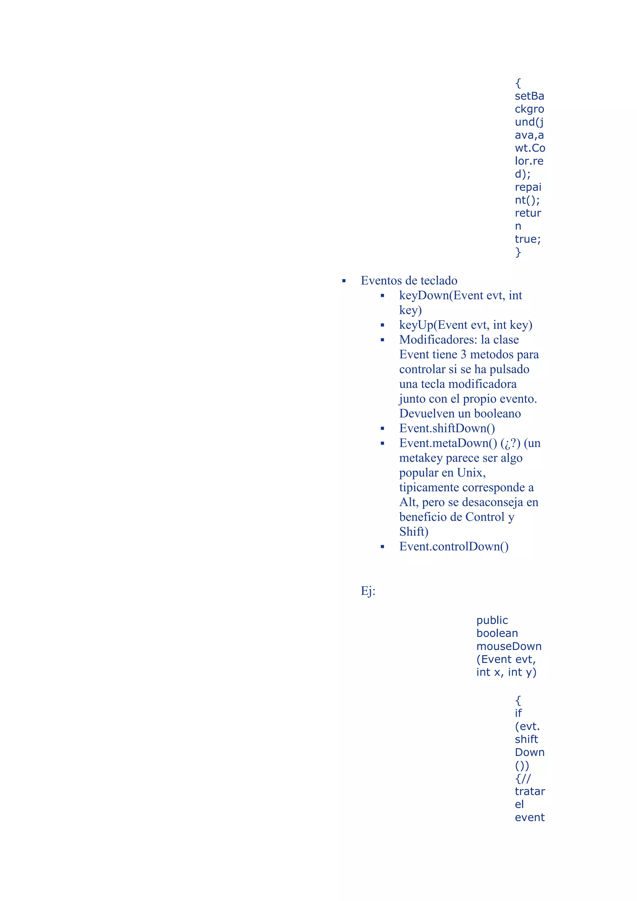 {
                                setBa
                                ckgro
                                und(j
                                ava,a
                                wt.Co
                                lor.re
                                d);
                                repai
                                nt();
                                retur
                                n
                                true;
                                }

   Eventos de teclado
        keyDown(Event evt, int
          key)
        keyUp(Event evt, int key)
        Modificadores: la clase
          Event tiene 3 metodos para
          controlar si se ha pulsado
          una tecla modificadora
          junto con el propio evento.
          Devuelven un booleano
        Event.shiftDown()
        Event.metaDown() (¿?) (un
          metakey parece ser algo
          popular en Unix,
          tipicamente corresponde a
          Alt, pero se desaconseja en
          beneficio de Control y
          Shift)
        Event.controlDown()



    Ej:

                         public
                         boolean
                         mouseDown
                         (Event evt,
                         int x, int y)

                                {
                                if
                                (evt.
                                shift
                                Down
                                ())
                                {//
                                tratar
                                el
                                event
 