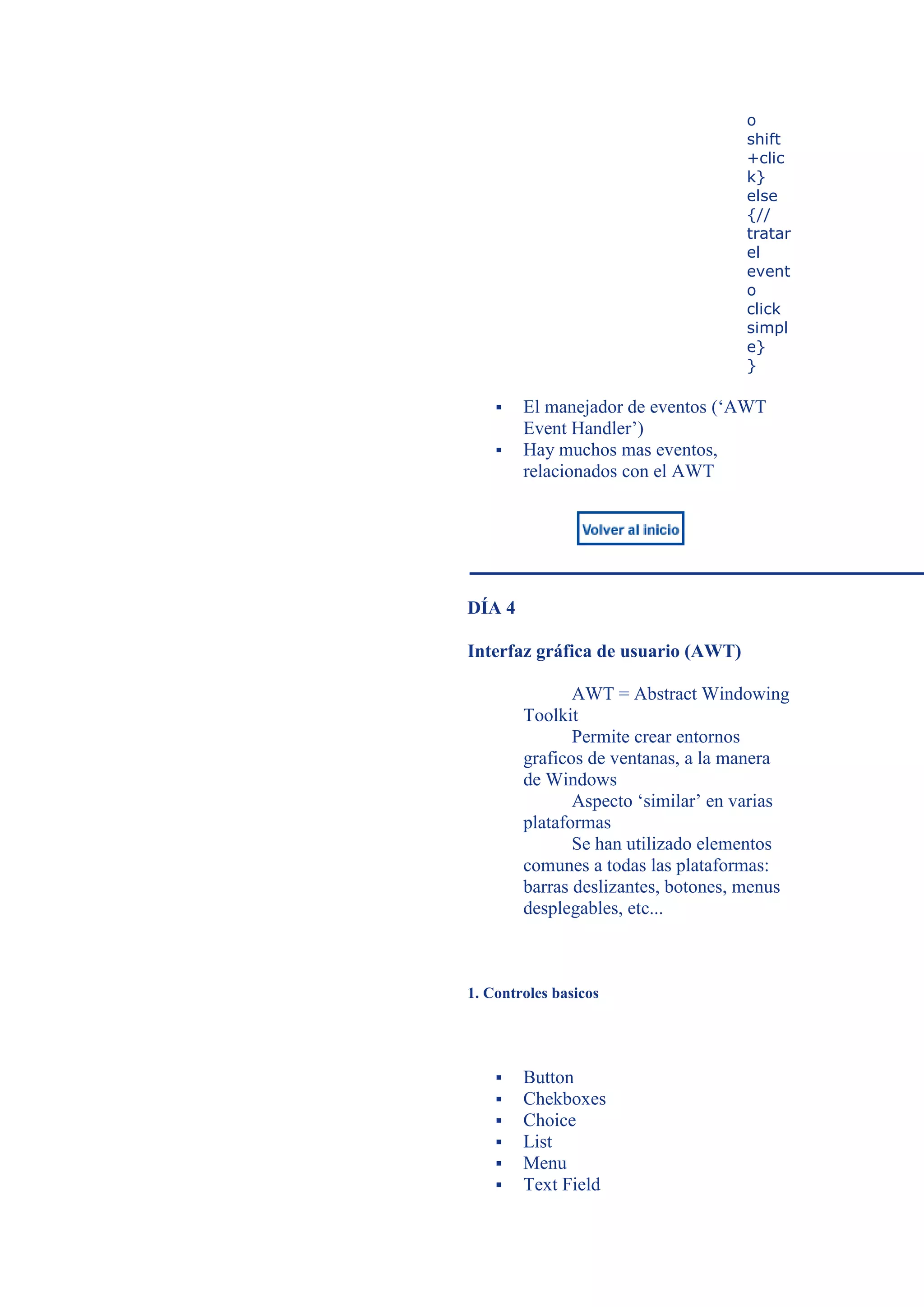 o
                                    shift
                                    +clic
                                    k}
                                    else
                                    {//
                                    tratar
                                    el
                                    event
                                    o
                                    click
                                    simpl
                                    e}
                                    }

       El manejador de eventos (‘AWT
        Event Handler’)
       Hay muchos mas eventos,
        relacionados con el AWT




DÍA 4

Interfaz gráfica de usuario (AWT)

               AWT = Abstract Windowing
        Toolkit
               Permite crear entornos
        graficos de ventanas, a la manera
        de Windows
               Aspecto ‘similar’ en varias
        plataformas
               Se han utilizado elementos
        comunes a todas las plataformas:
        barras deslizantes, botones, menus
        desplegables, etc...



1. Controles basicos




       Button
       Chekboxes
       Choice
       List
       Menu
       Text Field
 