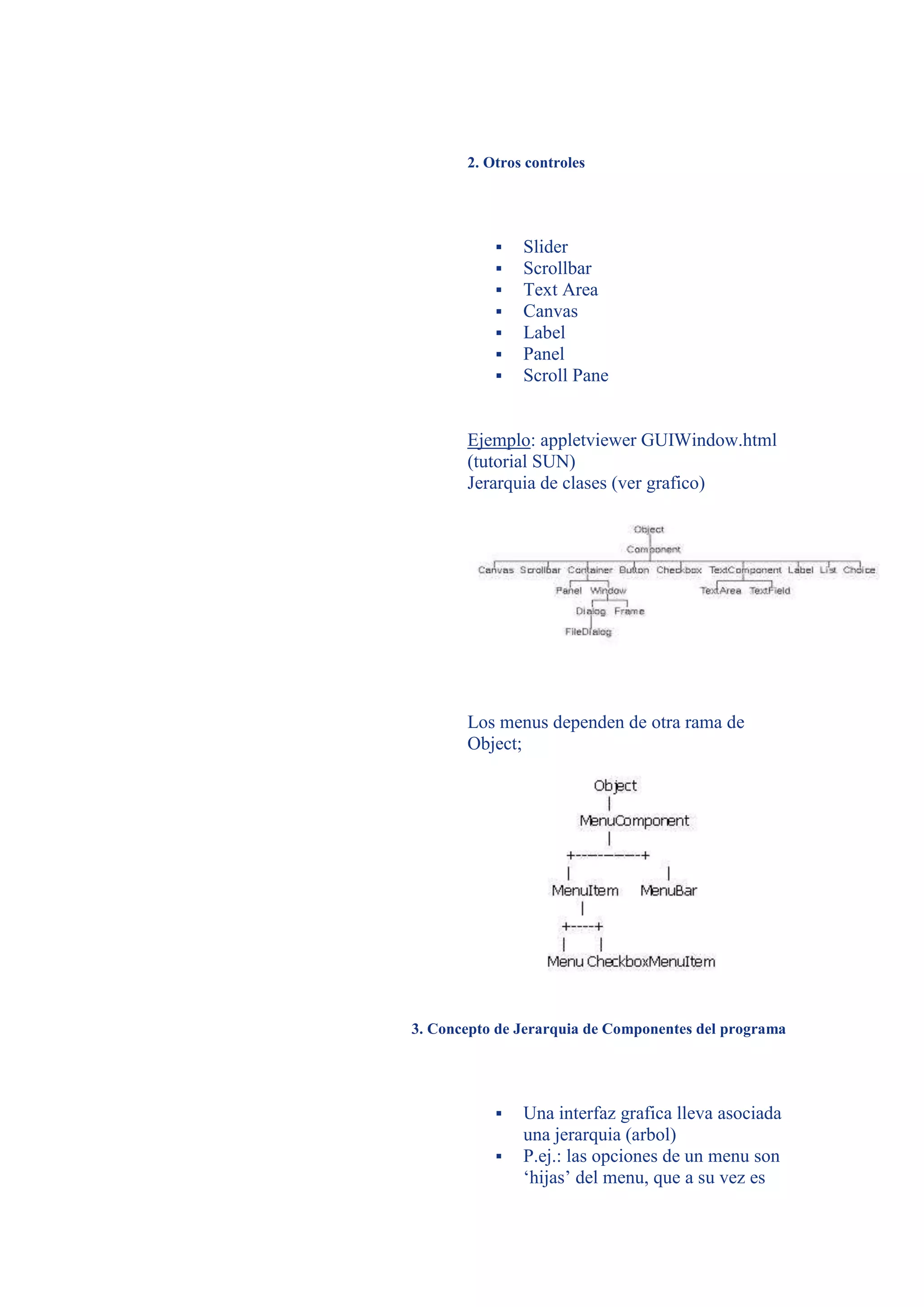 2. Otros controles




              Slider
              Scrollbar
              Text Area
              Canvas
              Label
              Panel
              Scroll Pane


       Ejemplo: appletviewer GUIWindow.html
       (tutorial SUN)
       Jerarquia de clases (ver grafico)




       Los menus dependen de otra rama de
       Object;




3. Concepto de Jerarquia de Componentes del programa




              Una interfaz grafica lleva asociada
               una jerarquia (arbol)
              P.ej.: las opciones de un menu son
               ‘hijas’ del menu, que a su vez es
 