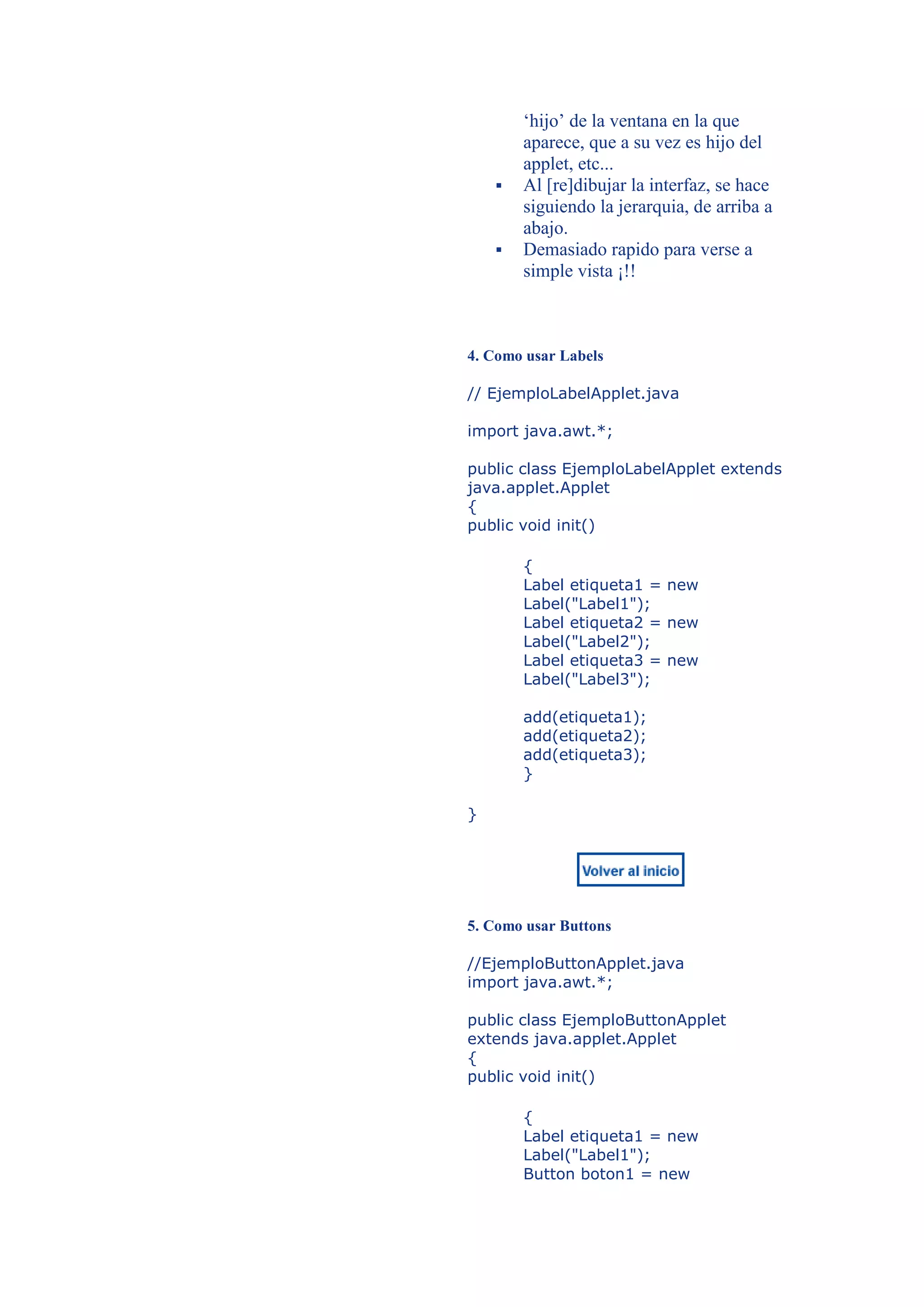 ‘hijo’ de la ventana en la que
        aparece, que a su vez es hijo del
        applet, etc...
       Al [re]dibujar la interfaz, se hace
        siguiendo la jerarquia, de arriba a
        abajo.
       Demasiado rapido para verse a
        simple vista ¡!!



4. Como usar Labels

// EjemploLabelApplet.java

import java.awt.*;

public class EjemploLabelApplet extends
java.applet.Applet
{
public void init()

        {
        Label etiqueta1 = new
        Label("Label1");
        Label etiqueta2 = new
        Label("Label2");
        Label etiqueta3 = new
        Label("Label3");

        add(etiqueta1);
        add(etiqueta2);
        add(etiqueta3);
        }

}




5. Como usar Buttons

//EjemploButtonApplet.java
import java.awt.*;

public class EjemploButtonApplet
extends java.applet.Applet
{
public void init()

        {
        Label etiqueta1 = new
        Label("Label1");
        Button boton1 = new
 