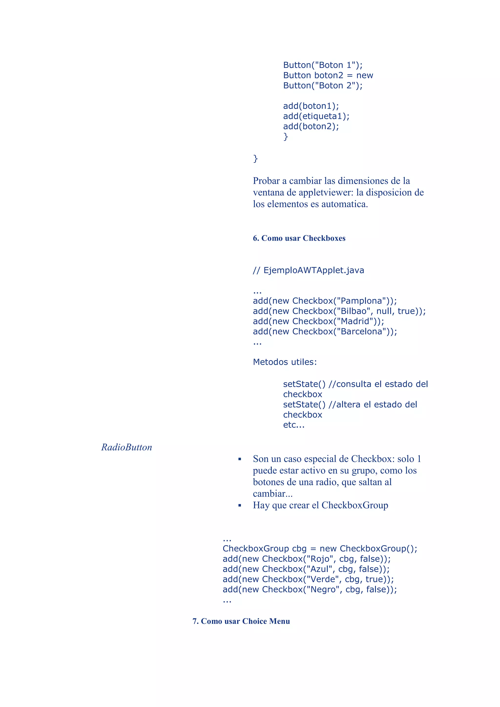 Button("Boton 1");
                                    Button boton2 = new
                                    Button("Boton 2");

                                    add(boton1);
                                    add(etiqueta1);
                                    add(boton2);
                                    }

                             }

                             Probar a cambiar las dimensiones de la
                             ventana de appletviewer: la disposicion de
                             los elementos es automatica.


                             6. Como usar Checkboxes


                             // EjemploAWTApplet.java

                             ...
                             add(new     Checkbox("Pamplona"));
                             add(new     Checkbox("Bilbao", null, true));
                             add(new     Checkbox("Madrid"));
                             add(new     Checkbox("Barcelona"));
                             ...

                             Metodos utiles:

                                    setState() //consulta el estado del
                                    checkbox
                                    setState() //altera el estado del
                                    checkbox
                                    etc...

RadioButton
                            Son un caso especial de Checkbox: solo 1
                             puede estar activo en su grupo, como los
                             botones de una radio, que saltan al
                             cambiar...
                            Hay que crear el CheckboxGroup


                     ...
                     CheckboxGroup cbg = new CheckboxGroup();
                     add(new Checkbox("Rojo", cbg, false));
                     add(new Checkbox("Azul", cbg, false));
                     add(new Checkbox("Verde", cbg, true));
                     add(new Checkbox("Negro", cbg, false));
                     ...

              7. Como usar Choice Menu
 