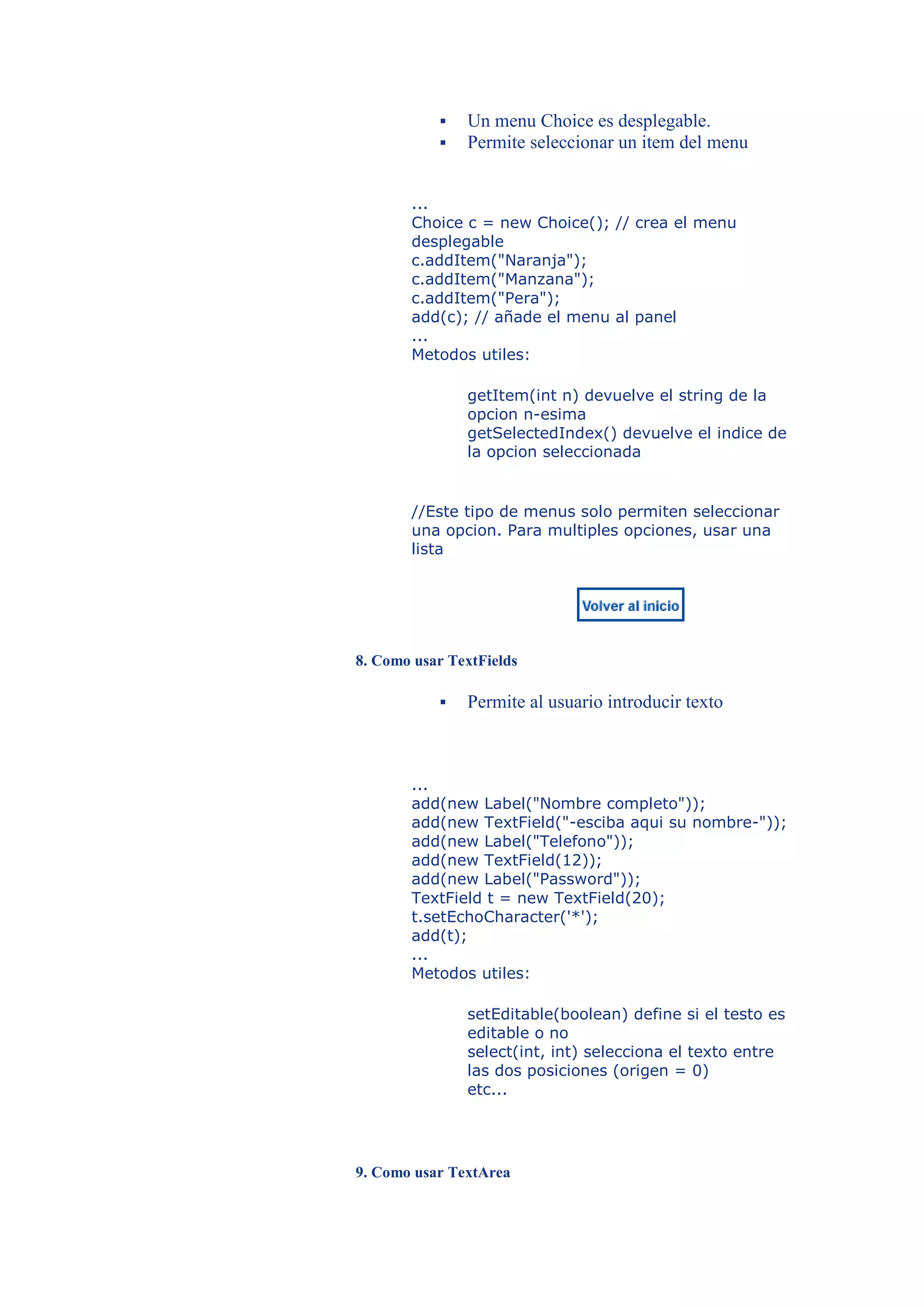    Un menu Choice es desplegable.
              Permite seleccionar un item del menu


       ...
       Choice c = new Choice(); // crea el menu
       desplegable
       c.addItem("Naranja");
       c.addItem("Manzana");
       c.addItem("Pera");
       add(c); // añade el menu al panel
       ...
       Metodos utiles:

               getItem(int n) devuelve el string de la
               opcion n-esima
               getSelectedIndex() devuelve el indice de
               la opcion seleccionada


       //Este tipo de menus solo permiten seleccionar
       una opcion. Para multiples opciones, usar una
       lista




8. Como usar TextFields

              Permite al usuario introducir texto



       ...
       add(new Label("Nombre completo"));
       add(new TextField("-esciba aqui su nombre-"));
       add(new Label("Telefono"));
       add(new TextField(12));
       add(new Label("Password"));
       TextField t = new TextField(20);
       t.setEchoCharacter('*');
       add(t);
       ...
       Metodos utiles:

               setEditable(boolean) define si el testo es
               editable o no
               select(int, int) selecciona el texto entre
               las dos posiciones (origen = 0)
               etc...




9. Como usar TextArea
 