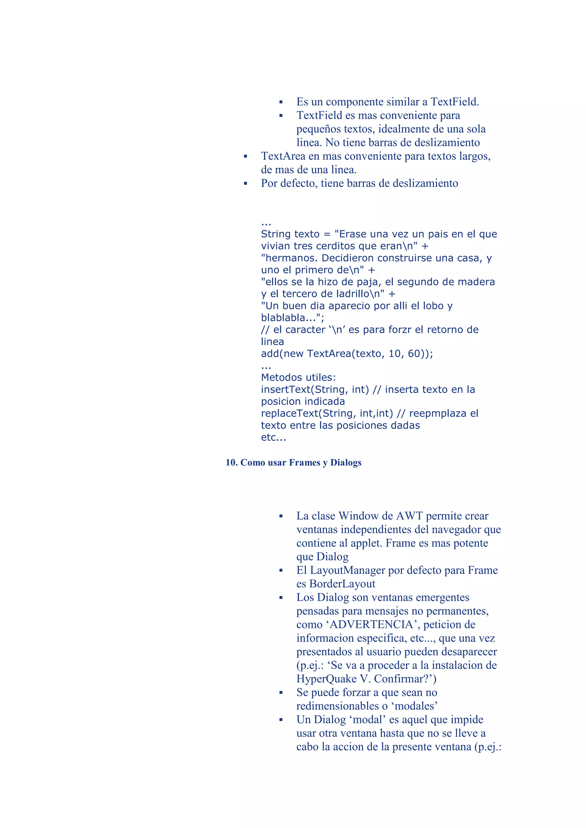   Es un componente similar a TextField.
             TextField es mas conveniente para
              pequeños textos, idealmente de una sola
              linea. No tiene barras de deslizamiento
      TextArea en mas conveniente para textos largos,
       de mas de una linea.
      Por defecto, tiene barras de deslizamiento


       ...
       String texto = "Erase una vez un pais en el que
       vivian tres cerditos que erann" +
       "hermanos. Decidieron construirse una casa, y
       uno el primero den" +
       "ellos se la hizo de paja, el segundo de madera
       y el tercero de ladrillon" +
       "Un buen dia aparecio por alli el lobo y
       blablabla...";
       // el caracter ‘n’ es para forzr el retorno de
       linea
       add(new TextArea(texto, 10, 60));
       ...
       Metodos utiles:
       insertText(String, int) // inserta texto en la
       posicion indicada
       replaceText(String, int,int) // reepmplaza el
       texto entre las posiciones dadas
       etc...

10. Como usar Frames y Dialogs




              La clase Window de AWT permite crear
               ventanas independientes del navegador que
               contiene al applet. Frame es mas potente
               que Dialog
              El LayoutManager por defecto para Frame
               es BorderLayout
              Los Dialog son ventanas emergentes
               pensadas para mensajes no permanentes,
               como ‘ADVERTENCIA’, peticion de
               informacion especifica, etc..., que una vez
               presentados al usuario pueden desaparecer
               (p.ej.: ‘Se va a proceder a la instalacion de
               HyperQuake V. Confirmar?’)
              Se puede forzar a que sean no
               redimensionables o ‘modales’
              Un Dialog ‘modal’ es aquel que impide
               usar otra ventana hasta que no se lleve a
               cabo la accion de la presente ventana (p.ej.:
 