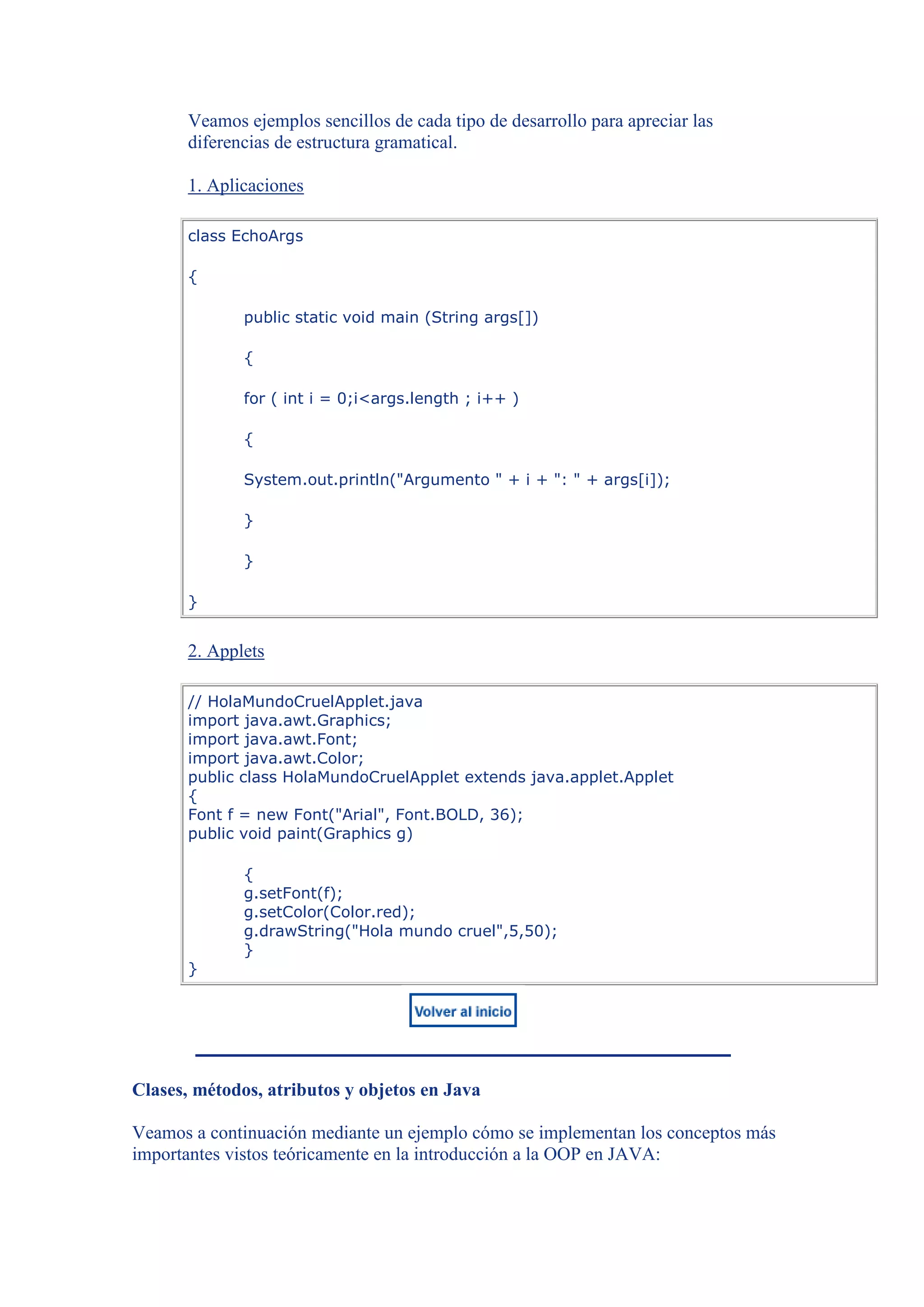 Veamos ejemplos sencillos de cada tipo de desarrollo para apreciar las
       diferencias de estructura gramatical.

       1. Aplicaciones

       class EchoArgs

       {

              public static void main (String args[])

              {

              for ( int i = 0;i<args.length ; i++ )

              {

              System.out.println("Argumento " + i + ": " + args[i]);

              }

              }

       }


       2. Applets

       // HolaMundoCruelApplet.java
       import java.awt.Graphics;
       import java.awt.Font;
       import java.awt.Color;
       public class HolaMundoCruelApplet extends java.applet.Applet
       {
       Font f = new Font("Arial", Font.BOLD, 36);
       public void paint(Graphics g)

              {
              g.setFont(f);
              g.setColor(Color.red);
              g.drawString("Hola mundo cruel",5,50);
              }
       }




Clases, métodos, atributos y objetos en Java

Veamos a continuación mediante un ejemplo cómo se implementan los conceptos más
importantes vistos teóricamente en la introducción a la OOP en JAVA:
 