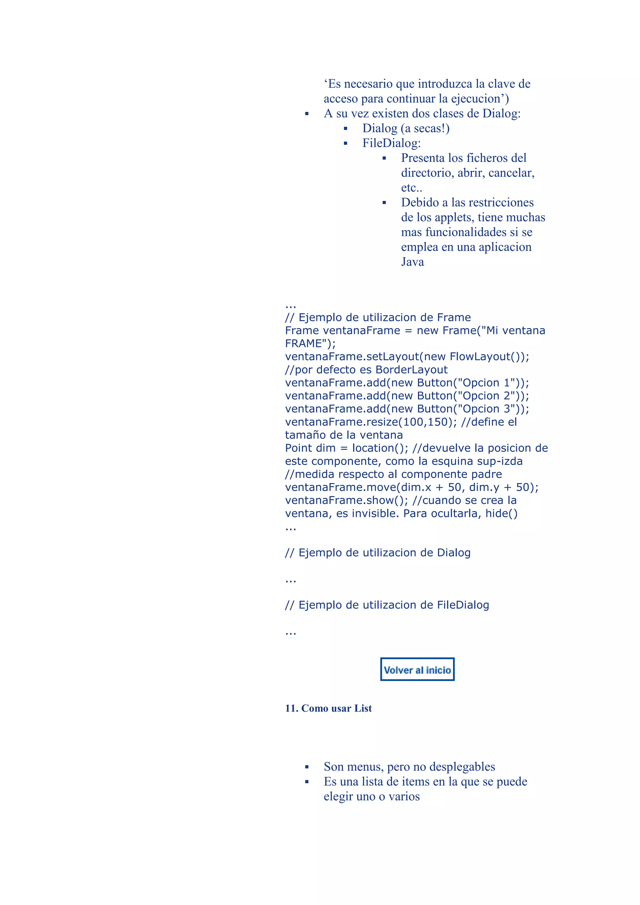 ‘Es necesario que introduzca la clave de
          acceso para continuar la ejecucion’)
         A su vez existen dos clases de Dialog:
               Dialog (a secas!)
               FileDialog:
                      Presenta los ficheros del
                         directorio, abrir, cancelar,
                         etc..
                      Debido a las restricciones
                         de los applets, tiene muchas
                         mas funcionalidades si se
                         emplea en una aplicacion
                         Java


...
// Ejemplo de utilizacion de Frame
Frame ventanaFrame = new Frame("Mi ventana
FRAME");
ventanaFrame.setLayout(new FlowLayout());
//por defecto es BorderLayout
ventanaFrame.add(new Button("Opcion 1"));
ventanaFrame.add(new Button("Opcion 2"));
ventanaFrame.add(new Button("Opcion 3"));
ventanaFrame.resize(100,150); //define el
tamaño de la ventana
Point dim = location(); //devuelve la posicion de
este componente, como la esquina sup-izda
//medida respecto al componente padre
ventanaFrame.move(dim.x + 50, dim.y + 50);
ventanaFrame.show(); //cuando se crea la
ventana, es invisible. Para ocultarla, hide()
...

// Ejemplo de utilizacion de Dialog

...

// Ejemplo de utilizacion de FileDialog

...




11. Como usar List




         Son menus, pero no desplegables
         Es una lista de items en la que se puede
          elegir uno o varios
 