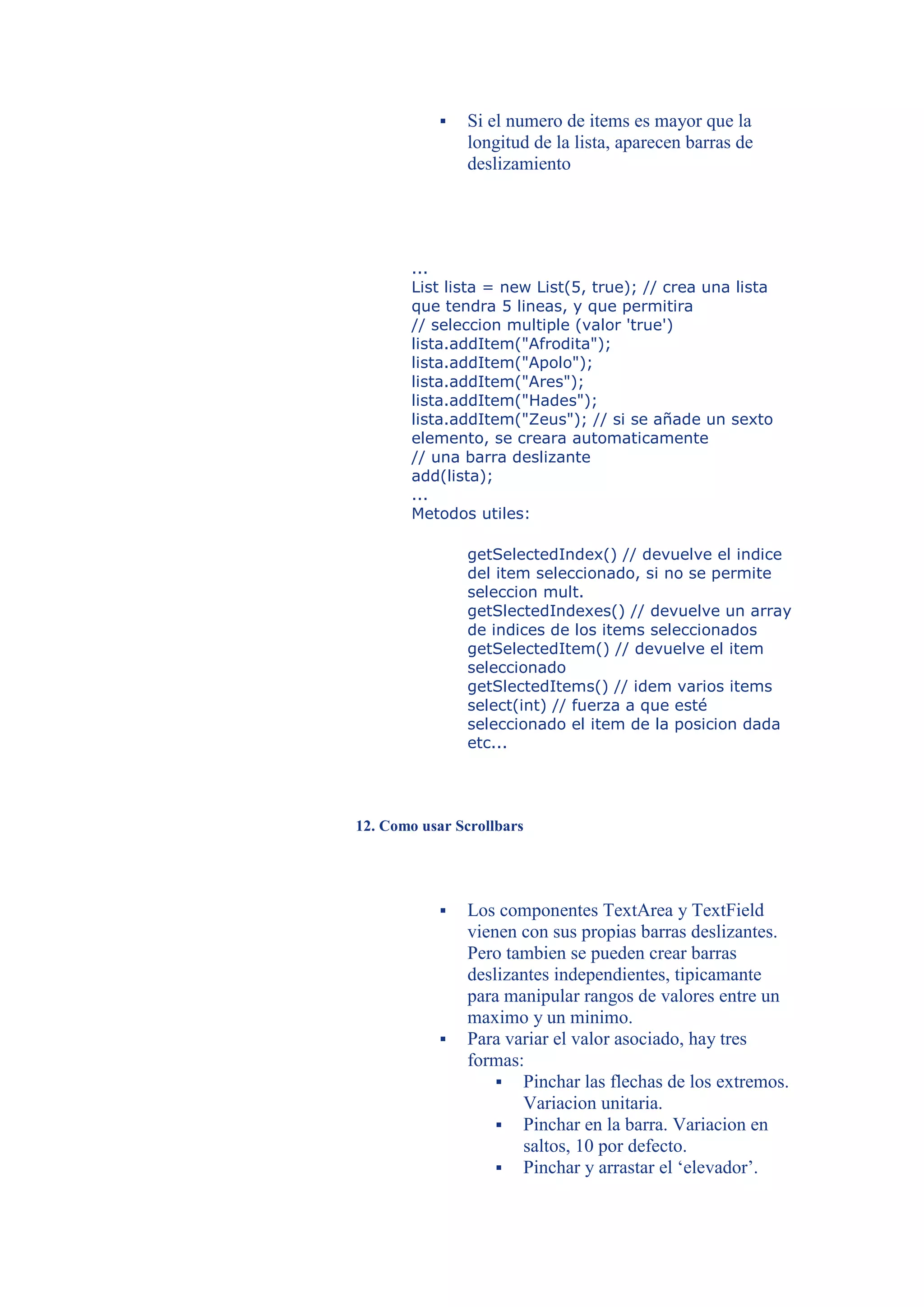   Si el numero de items es mayor que la
               longitud de la lista, aparecen barras de
               deslizamiento




       ...
       List lista = new List(5, true); // crea una lista
       que tendra 5 lineas, y que permitira
       // seleccion multiple (valor 'true')
       lista.addItem("Afrodita");
       lista.addItem("Apolo");
       lista.addItem("Ares");
       lista.addItem("Hades");
       lista.addItem("Zeus"); // si se añade un sexto
       elemento, se creara automaticamente
       // una barra deslizante
       add(lista);
       ...
       Metodos utiles:

               getSelectedIndex() // devuelve el indice
               del item seleccionado, si no se permite
               seleccion mult.
               getSlectedIndexes() // devuelve un array
               de indices de los items seleccionados
               getSelectedItem() // devuelve el item
               seleccionado
               getSlectedItems() // idem varios items
               select(int) // fuerza a que esté
               seleccionado el item de la posicion dada
               etc...




12. Como usar Scrollbars




              Los componentes TextArea y TextField
               vienen con sus propias barras deslizantes.
               Pero tambien se pueden crear barras
               deslizantes independientes, tipicamante
               para manipular rangos de valores entre un
               maximo y un minimo.
              Para variar el valor asociado, hay tres
               formas:
                    Pinchar las flechas de los extremos.
                      Variacion unitaria.
                    Pinchar en la barra. Variacion en
                      saltos, 10 por defecto.
                    Pinchar y arrastar el ‘elevador’.
 