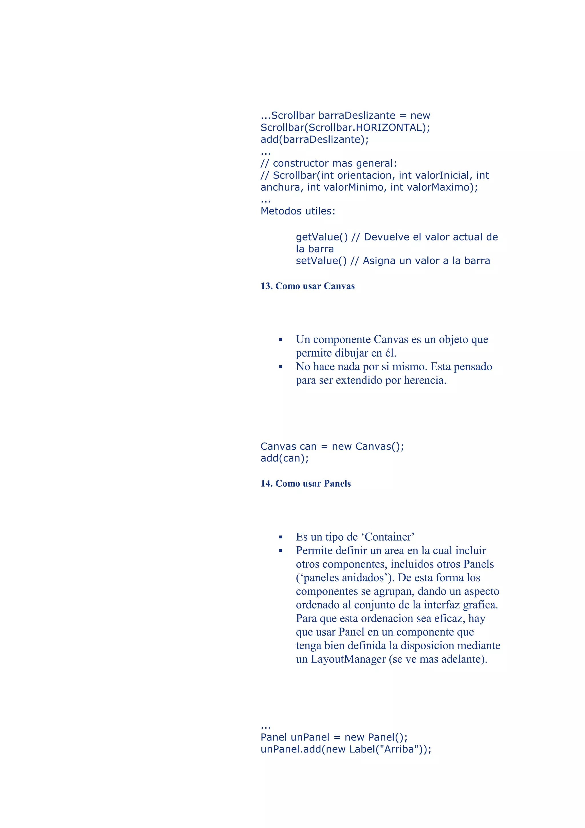 ...Scrollbar barraDeslizante = new
Scrollbar(Scrollbar.HORIZONTAL);
add(barraDeslizante);
...
// constructor mas general:
// Scrollbar(int orientacion, int valorInicial, int
anchura, int valorMinimo, int valorMaximo);
...
Metodos utiles:

       getValue() // Devuelve el valor actual de
       la barra
       setValue() // Asigna un valor a la barra

13. Como usar Canvas




      Un componente Canvas es un objeto que
       permite dibujar en él.
      No hace nada por si mismo. Esta pensado
       para ser extendido por herencia.




Canvas can = new Canvas();
add(can);

14. Como usar Panels




      Es un tipo de ‘Container’
      Permite definir un area en la cual incluir
       otros componentes, incluidos otros Panels
       (‘paneles anidados’). De esta forma los
       componentes se agrupan, dando un aspecto
       ordenado al conjunto de la interfaz grafica.
       Para que esta ordenacion sea eficaz, hay
       que usar Panel en un componente que
       tenga bien definida la disposicion mediante
       un LayoutManager (se ve mas adelante).




...
Panel unPanel = new Panel();
unPanel.add(new Label("Arriba"));
 