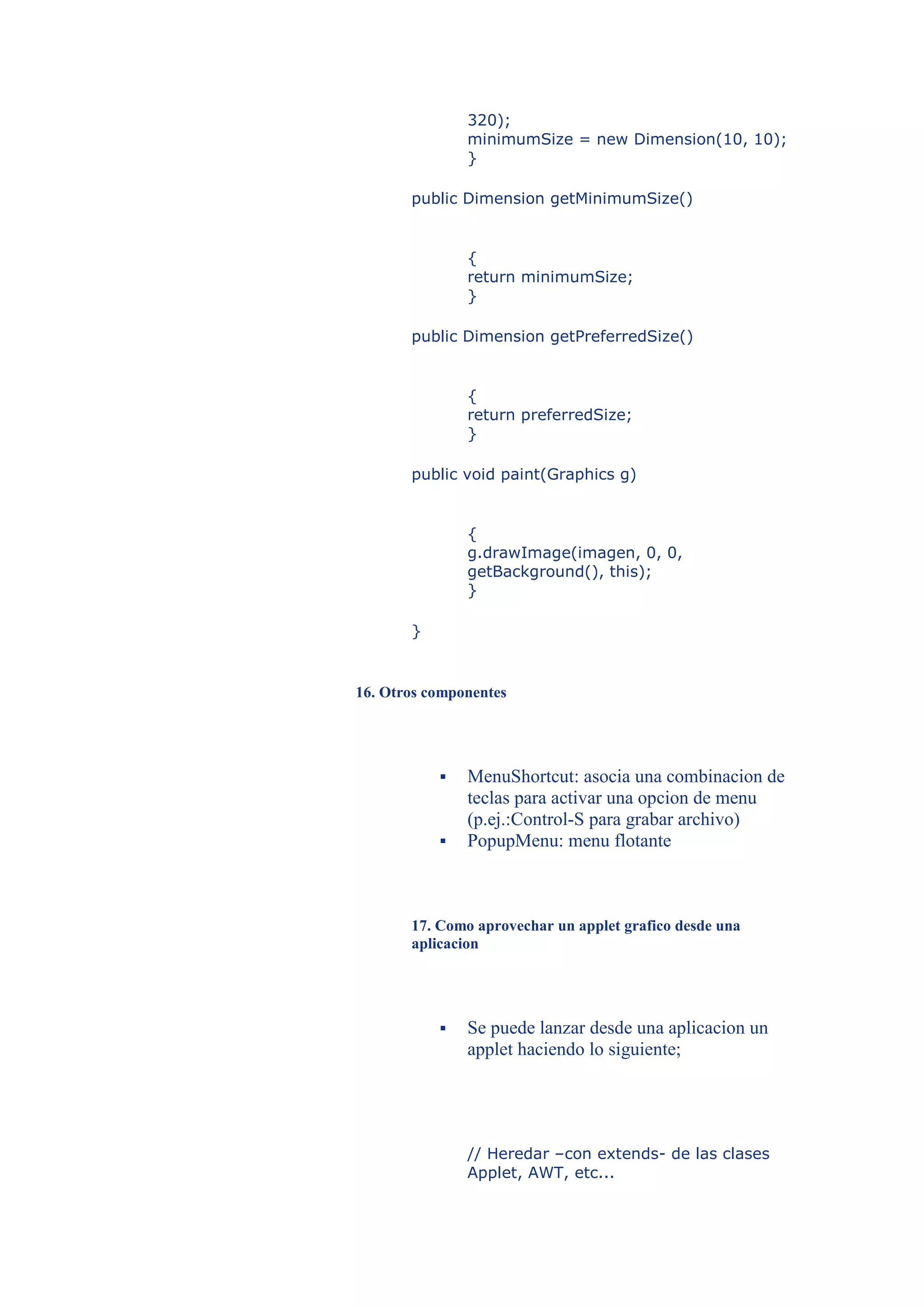 320);
               minimumSize = new Dimension(10, 10);
               }

       public Dimension getMinimumSize()


               {
               return minimumSize;
               }

       public Dimension getPreferredSize()


               {
               return preferredSize;
               }

       public void paint(Graphics g)


               {
               g.drawImage(imagen, 0, 0,
               getBackground(), this);
               }

       }


16. Otros componentes




              MenuShortcut: asocia una combinacion de
               teclas para activar una opcion de menu
               (p.ej.:Control-S para grabar archivo)
              PopupMenu: menu flotante



       17. Como aprovechar un applet grafico desde una
       aplicacion




              Se puede lanzar desde una aplicacion un
               applet haciendo lo siguiente;




               // Heredar –con extends- de las clases
               Applet, AWT, etc...
 