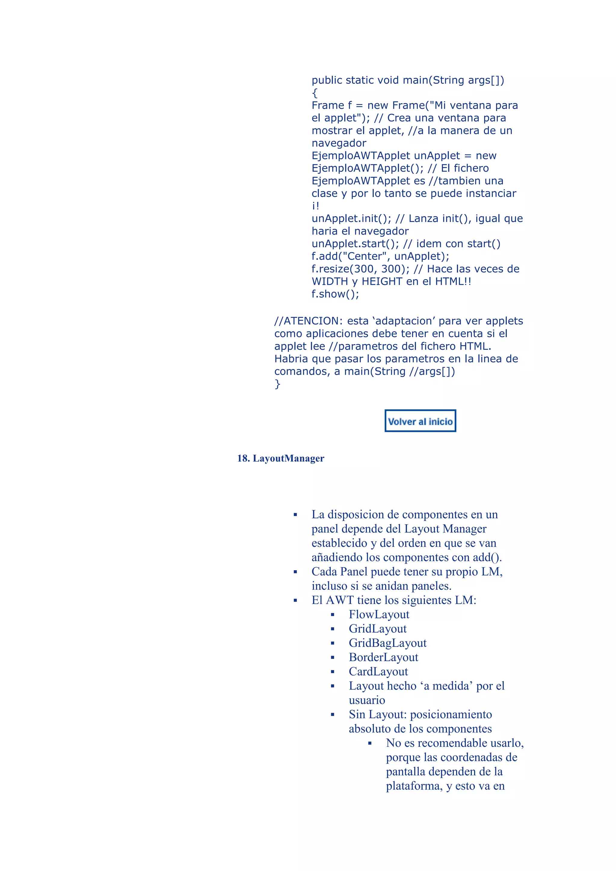 public static void main(String args[])
              {
              Frame f = new Frame("Mi ventana para
              el applet"); // Crea una ventana para
              mostrar el applet, //a la manera de un
              navegador
              EjemploAWTApplet unApplet = new
              EjemploAWTApplet(); // El fichero
              EjemploAWTApplet es //tambien una
              clase y por lo tanto se puede instanciar
              ¡!
              unApplet.init(); // Lanza init(), igual que
              haria el navegador
              unApplet.start(); // idem con start()
              f.add("Center", unApplet);
              f.resize(300, 300); // Hace las veces de
              WIDTH y HEIGHT en el HTML!!
              f.show();

       //ATENCION: esta ‘adaptacion’ para ver applets
       como aplicaciones debe tener en cuenta si el
       applet lee //parametros del fichero HTML.
       Habria que pasar los parametros en la linea de
       comandos, a main(String //args[])
       }




18. LayoutManager




             La disposicion de componentes en un
              panel depende del Layout Manager
              establecido y del orden en que se van
              añadiendo los componentes con add().
             Cada Panel puede tener su propio LM,
              incluso si se anidan paneles.
             El AWT tiene los siguientes LM:
                   FlowLayout
                   GridLayout
                   GridBagLayout
                   BorderLayout
                   CardLayout
                   Layout hecho ‘a medida’ por el
                      usuario
                   Sin Layout: posicionamiento
                      absoluto de los componentes
                           No es recomendable usarlo,
                              porque las coordenadas de
                              pantalla dependen de la
                              plataforma, y esto va en
 