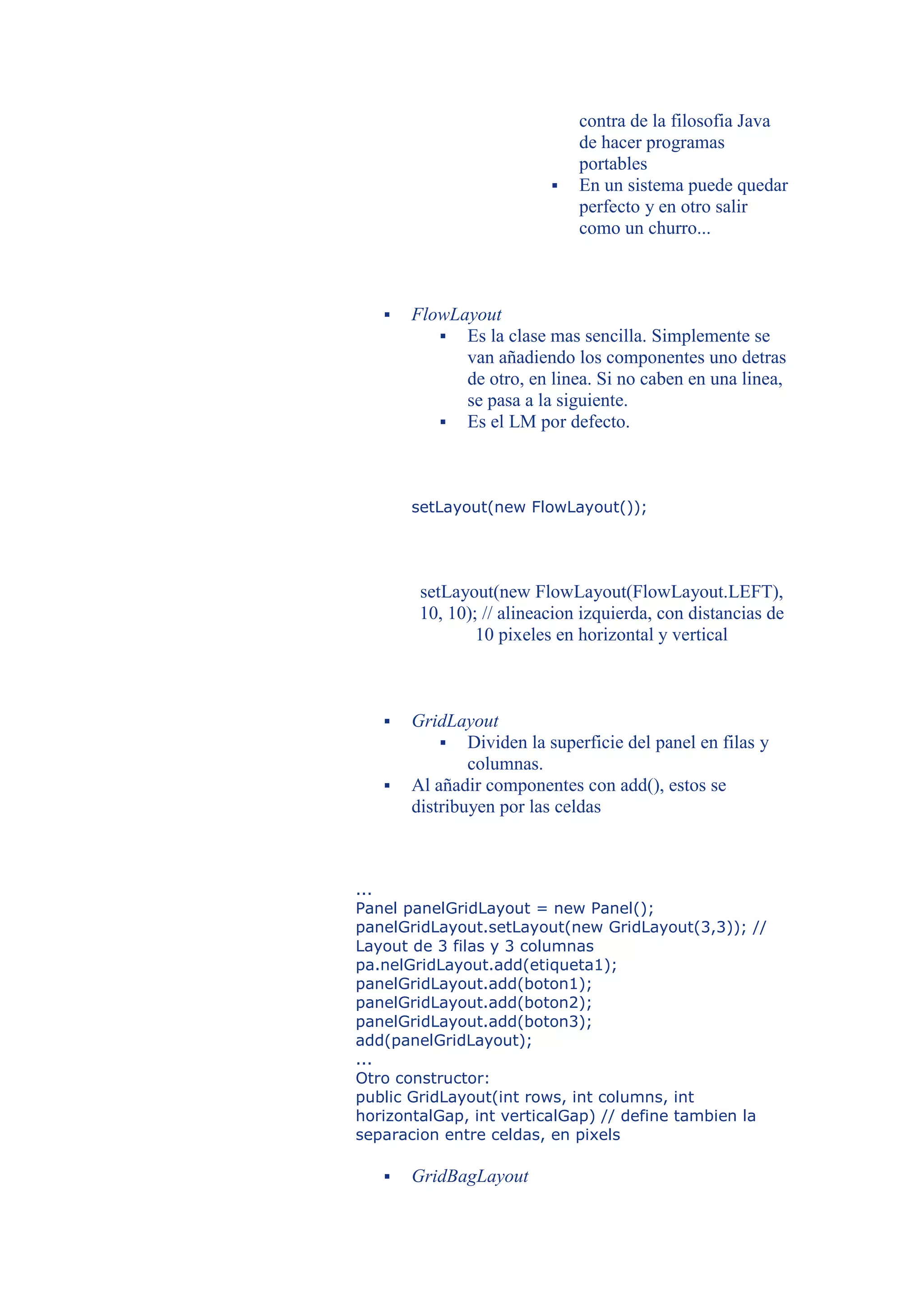 contra de la filosofia Java
                              de hacer programas
                              portables
                             En un sistema puede quedar
                              perfecto y en otro salir
                              como un churro...



      FlowLayout
           Es la clase mas sencilla. Simplemente se
             van añadiendo los componentes uno detras
             de otro, en linea. Si no caben en una linea,
             se pasa a la siguiente.
           Es el LM por defecto.




       setLayout(new FlowLayout());




        setLayout(new FlowLayout(FlowLayout.LEFT),
        10, 10); // alineacion izquierda, con distancias de
                10 pixeles en horizontal y vertical



      GridLayout
            Dividen la superficie del panel en filas y
               columnas.
      Al añadir componentes con add(), estos se
       distribuyen por las celdas



...
Panel panelGridLayout = new Panel();
panelGridLayout.setLayout(new GridLayout(3,3)); //
Layout de 3 filas y 3 columnas
pa.nelGridLayout.add(etiqueta1);
panelGridLayout.add(boton1);
panelGridLayout.add(boton2);
panelGridLayout.add(boton3);
add(panelGridLayout);
...
Otro constructor:
public GridLayout(int rows, int columns, int
horizontalGap, int verticalGap) // define tambien la
separacion entre celdas, en pixels

      GridBagLayout
 