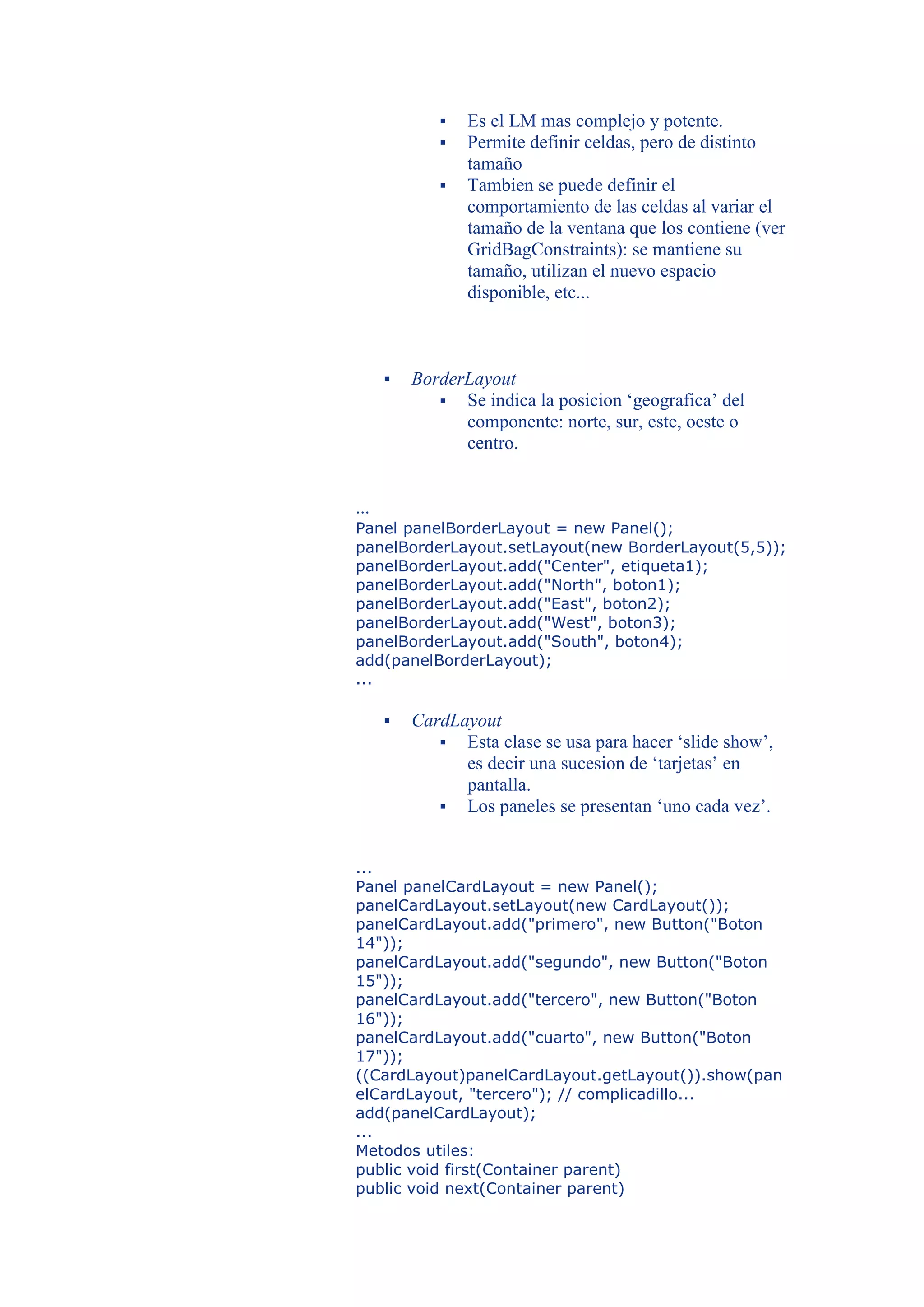    Es el LM mas complejo y potente.
                Permite definir celdas, pero de distinto
                 tamaño
                Tambien se puede definir el
                 comportamiento de las celdas al variar el
                 tamaño de la ventana que los contiene (ver
                 GridBagConstraints): se mantiene su
                 tamaño, utilizan el nuevo espacio
                 disponible, etc...



         BorderLayout
              Se indica la posicion ‘geografica’ del
                componente: norte, sur, este, oeste o
                centro.


...
Panel panelBorderLayout = new Panel();
panelBorderLayout.setLayout(new BorderLayout(5,5));
panelBorderLayout.add("Center", etiqueta1);
panelBorderLayout.add("North", boton1);
panelBorderLayout.add("East", boton2);
panelBorderLayout.add("West", boton3);
panelBorderLayout.add("South", boton4);
add(panelBorderLayout);
...

         CardLayout
              Esta clase se usa para hacer ‘slide show’,
                es decir una sucesion de ‘tarjetas’ en
                pantalla.
              Los paneles se presentan ‘uno cada vez’.


...
Panel panelCardLayout = new Panel();
panelCardLayout.setLayout(new CardLayout());
panelCardLayout.add("primero", new Button("Boton
14"));
panelCardLayout.add("segundo", new Button("Boton
15"));
panelCardLayout.add("tercero", new Button("Boton
16"));
panelCardLayout.add("cuarto", new Button("Boton
17"));
((CardLayout)panelCardLayout.getLayout()).show(pan
elCardLayout, "tercero"); // complicadillo...
add(panelCardLayout);
...
Metodos utiles:
public void first(Container parent)
public void next(Container parent)
 