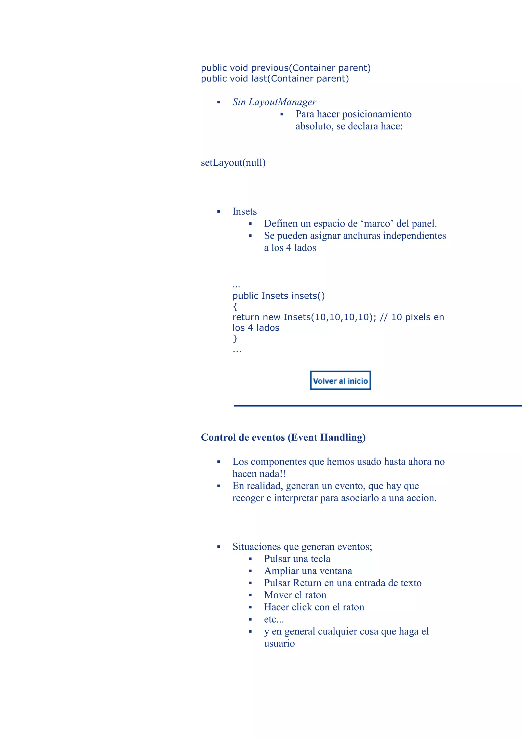 public void previous(Container parent)
public void last(Container parent)

      Sin LayoutManager
                  Para hacer posicionamiento
                    absoluto, se declara hace:


setLayout(null)



      Insets
                Definen un espacio de ‘marco’ del panel.
                Se pueden asignar anchuras independientes
                 a los 4 lados


       ...
       public Insets insets()
       {
       return new Insets(10,10,10,10); // 10 pixels en
       los 4 lados
       }
       ...




Control de eventos (Event Handling)

      Los componentes que hemos usado hasta ahora no
       hacen nada!!
      En realidad, generan un evento, que hay que
       recoger e interpretar para asociarlo a una accion.



      Situaciones que generan eventos;
            Pulsar una tecla
            Ampliar una ventana
            Pulsar Return en una entrada de texto
            Mover el raton
            Hacer click con el raton
            etc...
            y en general cualquier cosa que haga el
              usuario
 