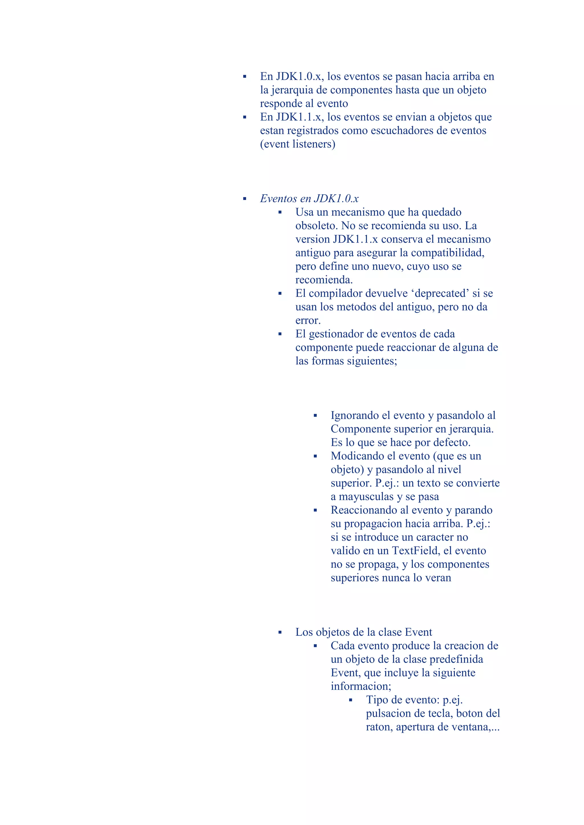    En JDK1.0.x, los eventos se pasan hacia arriba en
    la jerarquia de componentes hasta que un objeto
    responde al evento
   En JDK1.1.x, los eventos se envian a objetos que
    estan registrados como escuchadores de eventos
    (event listeners)



   Eventos en JDK1.0.x
        Usa un mecanismo que ha quedado
           obsoleto. No se recomienda su uso. La
           version JDK1.1.x conserva el mecanismo
           antiguo para asegurar la compatibilidad,
           pero define uno nuevo, cuyo uso se
           recomienda.
        El compilador devuelve ‘deprecated’ si se
           usan los metodos del antiguo, pero no da
           error.
        El gestionador de eventos de cada
           componente puede reaccionar de alguna de
           las formas siguientes;



                  Ignorando el evento y pasandolo al
                   Componente superior en jerarquia.
                   Es lo que se hace por defecto.
                  Modicando el evento (que es un
                   objeto) y pasandolo al nivel
                   superior. P.ej.: un texto se convierte
                   a mayusculas y se pasa
                  Reaccionando al evento y parando
                   su propagacion hacia arriba. P.ej.:
                   si se introduce un caracter no
                   valido en un TextField, el evento
                   no se propaga, y los componentes
                   superiores nunca lo veran



          Los objetos de la clase Event
               Cada evento produce la creacion de
                  un objeto de la clase predefinida
                  Event, que incluye la siguiente
                  informacion;
                       Tipo de evento: p.ej.
                          pulsacion de tecla, boton del
                          raton, apertura de ventana,...
 