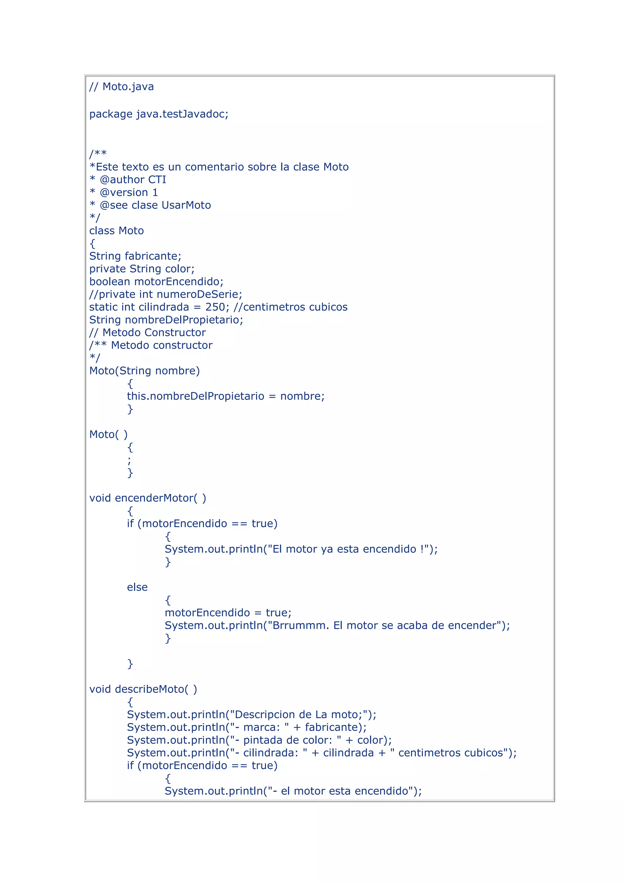 // Moto.java

package java.testJavadoc;


/**
*Este texto es un comentario sobre la clase Moto
* @author CTI
* @version 1
* @see clase UsarMoto
*/
class Moto
{
String fabricante;
private String color;
boolean motorEncendido;
//private int numeroDeSerie;
static int cilindrada = 250; //centimetros cubicos
String nombreDelPropietario;
// Metodo Constructor
/** Metodo constructor
*/
Moto(String nombre)
        {
        this.nombreDelPropietario = nombre;
        }

Moto( )
       {
       ;
       }

void encenderMotor( )
       {
       if (motorEncendido == true)
              {
              System.out.println("El motor ya esta encendido !");
              }

       else
               {
               motorEncendido = true;
               System.out.println("Brrummm. El motor se acaba de encender");
               }

       }

void describeMoto( )
       {
       System.out.println("Descripcion de La moto;");
       System.out.println("- marca: " + fabricante);
       System.out.println("- pintada de color: " + color);
       System.out.println("- cilindrada: " + cilindrada + " centimetros cubicos");
       if (motorEncendido == true)
              {
              System.out.println("- el motor esta encendido");
 