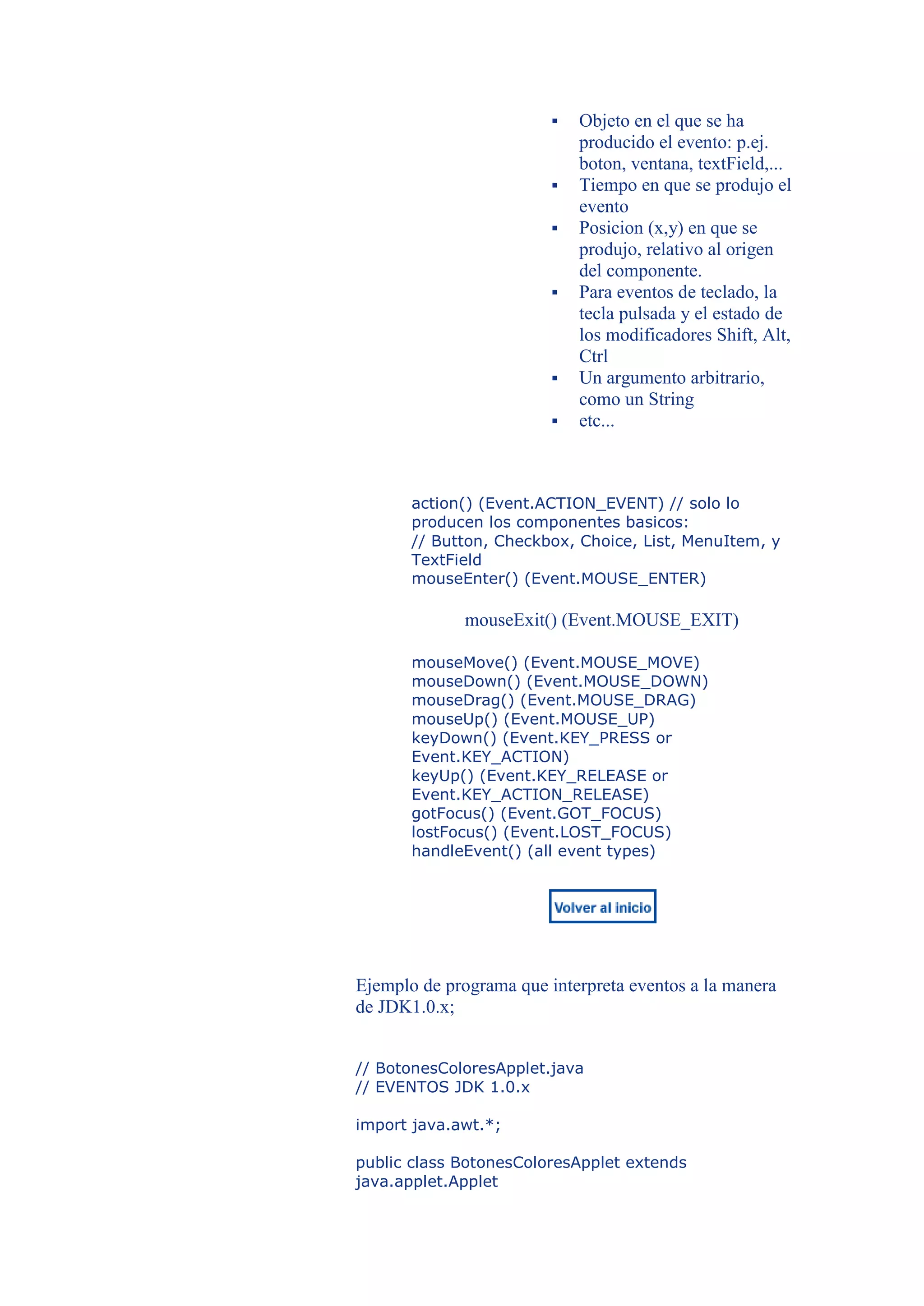    Objeto en el que se ha
                             producido el evento: p.ej.
                             boton, ventana, textField,...
                            Tiempo en que se produjo el
                             evento
                            Posicion (x,y) en que se
                             produjo, relativo al origen
                             del componente.
                            Para eventos de teclado, la
                             tecla pulsada y el estado de
                             los modificadores Shift, Alt,
                             Ctrl
                            Un argumento arbitrario,
                             como un String
                            etc...



       action() (Event.ACTION_EVENT) // solo lo
       producen los componentes basicos:
       // Button, Checkbox, Choice, List, MenuItem, y
       TextField
       mouseEnter() (Event.MOUSE_ENTER)

              mouseExit() (Event.MOUSE_EXIT)

       mouseMove() (Event.MOUSE_MOVE)
       mouseDown() (Event.MOUSE_DOWN)
       mouseDrag() (Event.MOUSE_DRAG)
       mouseUp() (Event.MOUSE_UP)
       keyDown() (Event.KEY_PRESS or
       Event.KEY_ACTION)
       keyUp() (Event.KEY_RELEASE or
       Event.KEY_ACTION_RELEASE)
       gotFocus() (Event.GOT_FOCUS)
       lostFocus() (Event.LOST_FOCUS)
       handleEvent() (all event types)




Ejemplo de programa que interpreta eventos a la manera
de JDK1.0.x;


// BotonesColoresApplet.java
// EVENTOS JDK 1.0.x

import java.awt.*;

public class BotonesColoresApplet extends
java.applet.Applet
 