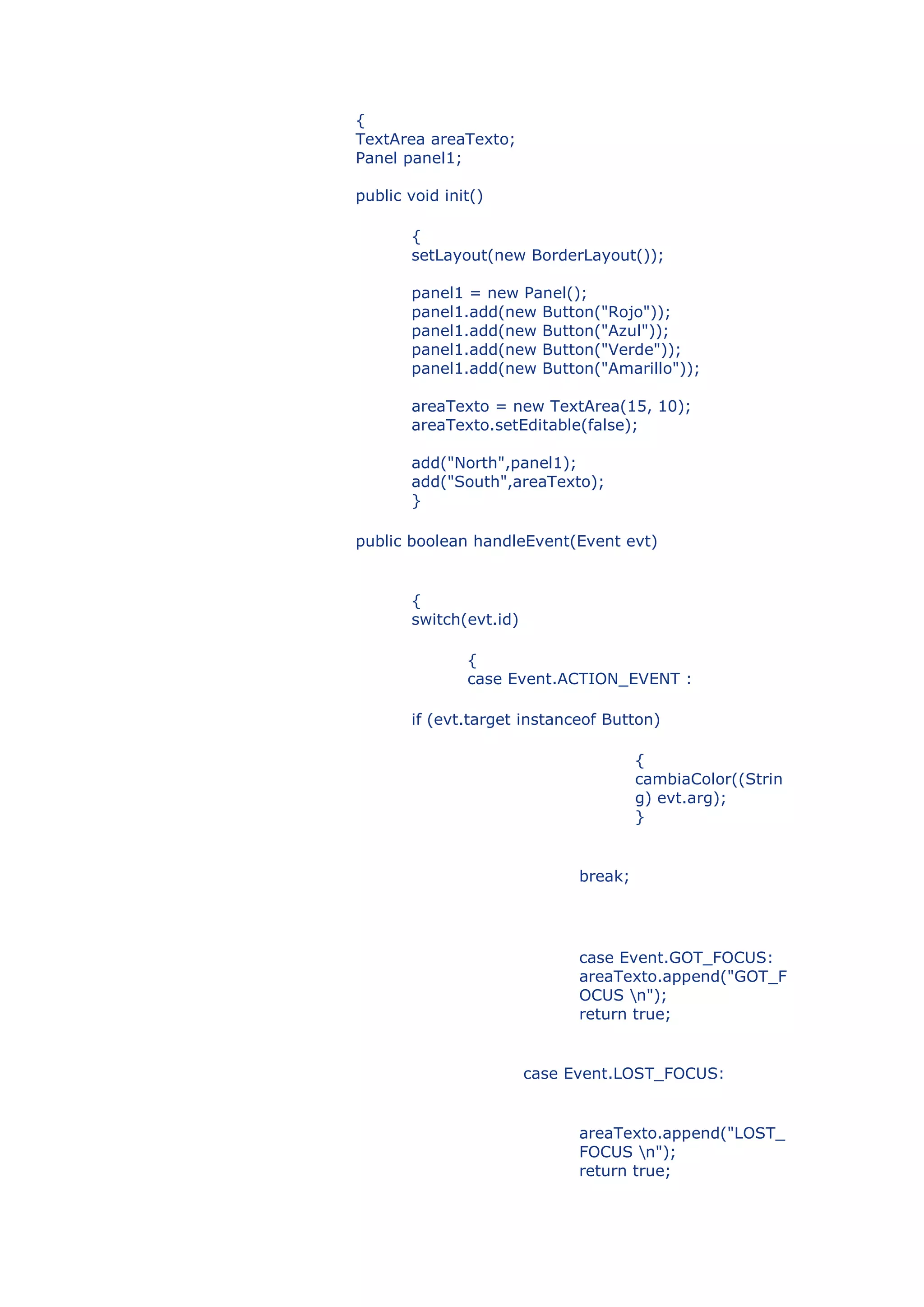 {
TextArea areaTexto;
Panel panel1;

public void init()

       {
       setLayout(new BorderLayout());

       panel1 = new Panel();
       panel1.add(new Button("Rojo"));
       panel1.add(new Button("Azul"));
       panel1.add(new Button("Verde"));
       panel1.add(new Button("Amarillo"));

       areaTexto = new TextArea(15, 10);
       areaTexto.setEditable(false);

       add("North",panel1);
       add("South",areaTexto);
       }

public boolean handleEvent(Event evt)


       {
       switch(evt.id)

               {
               case Event.ACTION_EVENT :

       if (evt.target instanceof Button)

                                       {
                                       cambiaColor((Strin
                                       g) evt.arg);
                                       }


                              break;




                              case Event.GOT_FOCUS:
                              areaTexto.append("GOT_F
                              OCUS n");
                              return true;


                        case Event.LOST_FOCUS:


                              areaTexto.append("LOST_
                              FOCUS n");
                              return true;
 