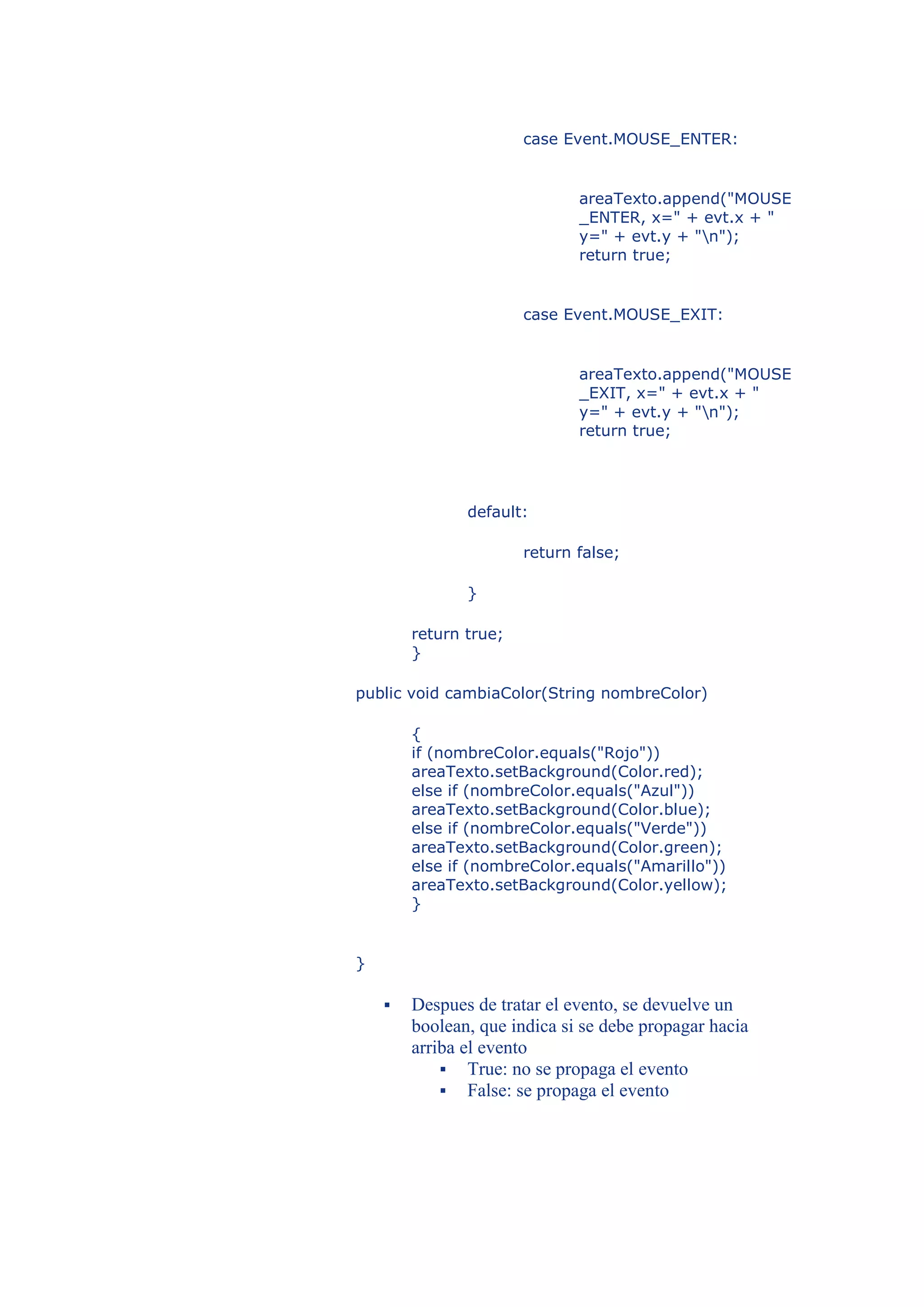 case Event.MOUSE_ENTER:


                              areaTexto.append("MOUSE
                              _ENTER, x=" + evt.x + "
                              y=" + evt.y + "n");
                              return true;


                       case Event.MOUSE_EXIT:


                              areaTexto.append("MOUSE
                              _EXIT, x=" + evt.x + "
                              y=" + evt.y + "n");
                              return true;




               default:

                       return false;

               }

        return true;
        }

public void cambiaColor(String nombreColor)

        {
        if (nombreColor.equals("Rojo"))
        areaTexto.setBackground(Color.red);
        else if (nombreColor.equals("Azul"))
        areaTexto.setBackground(Color.blue);
        else if (nombreColor.equals("Verde"))
        areaTexto.setBackground(Color.green);
        else if (nombreColor.equals("Amarillo"))
        areaTexto.setBackground(Color.yellow);
        }


}

       Despues de tratar el evento, se devuelve un
        boolean, que indica si se debe propagar hacia
        arriba el evento
             True: no se propaga el evento
             False: se propaga el evento
 