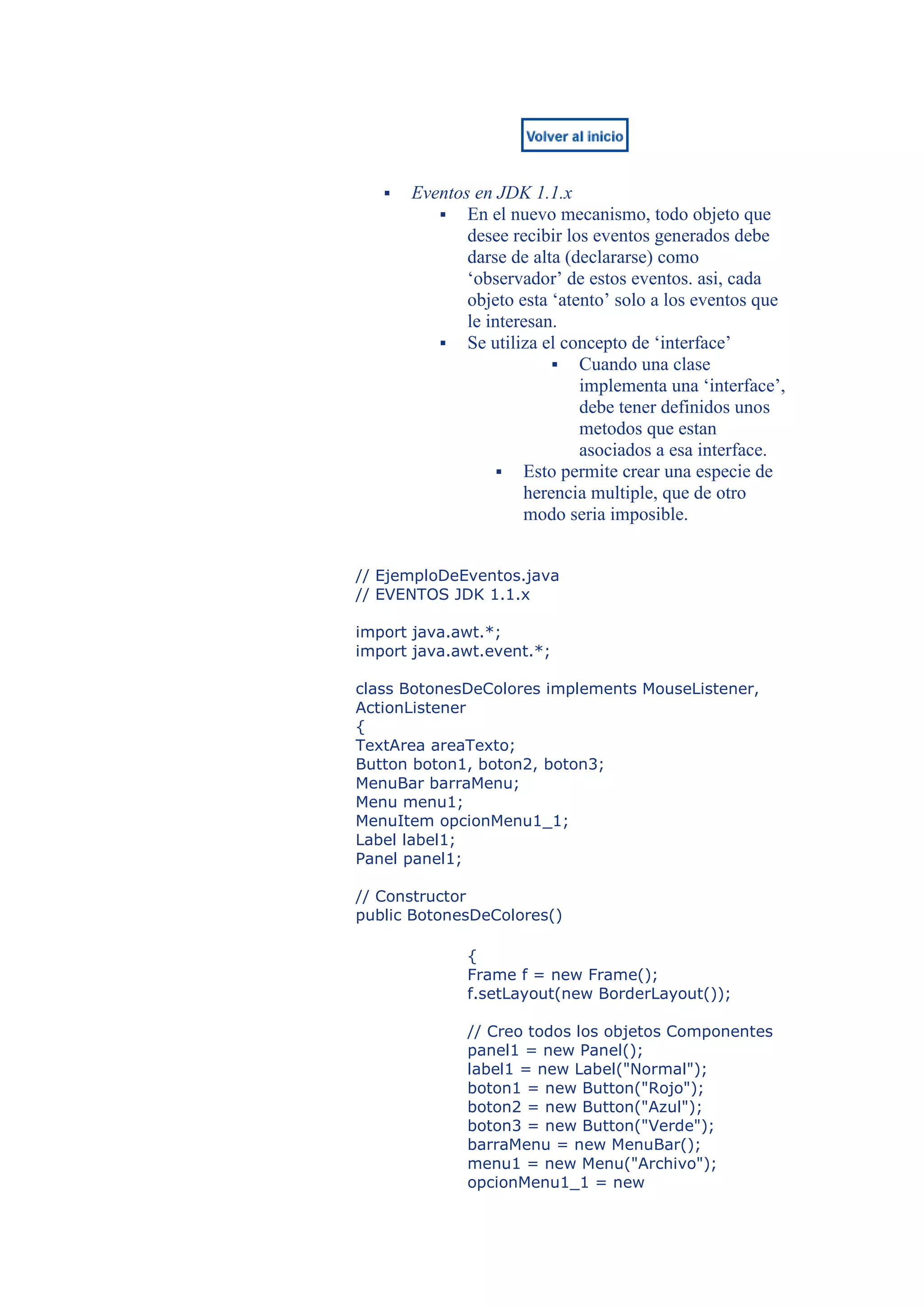    Eventos en JDK 1.1.x
           En el nuevo mecanismo, todo objeto que
              desee recibir los eventos generados debe
              darse de alta (declararse) como
              ‘observador’ de estos eventos. asi, cada
              objeto esta ‘atento’ solo a los eventos que
              le interesan.
           Se utiliza el concepto de ‘interface’
                           Cuando una clase
                              implementa una ‘interface’,
                              debe tener definidos unos
                              metodos que estan
                              asociados a esa interface.
                    Esto permite crear una especie de
                      herencia multiple, que de otro
                      modo seria imposible.


// EjemploDeEventos.java
// EVENTOS JDK 1.1.x

import java.awt.*;
import java.awt.event.*;

class BotonesDeColores implements MouseListener,
ActionListener
{
TextArea areaTexto;
Button boton1, boton2, boton3;
MenuBar barraMenu;
Menu menu1;
MenuItem opcionMenu1_1;
Label label1;
Panel panel1;

// Constructor
public BotonesDeColores()

              {
              Frame f = new Frame();
              f.setLayout(new BorderLayout());

              // Creo todos los objetos Componentes
              panel1 = new Panel();
              label1 = new Label("Normal");
              boton1 = new Button("Rojo");
              boton2 = new Button("Azul");
              boton3 = new Button("Verde");
              barraMenu = new MenuBar();
              menu1 = new Menu("Archivo");
              opcionMenu1_1 = new
 