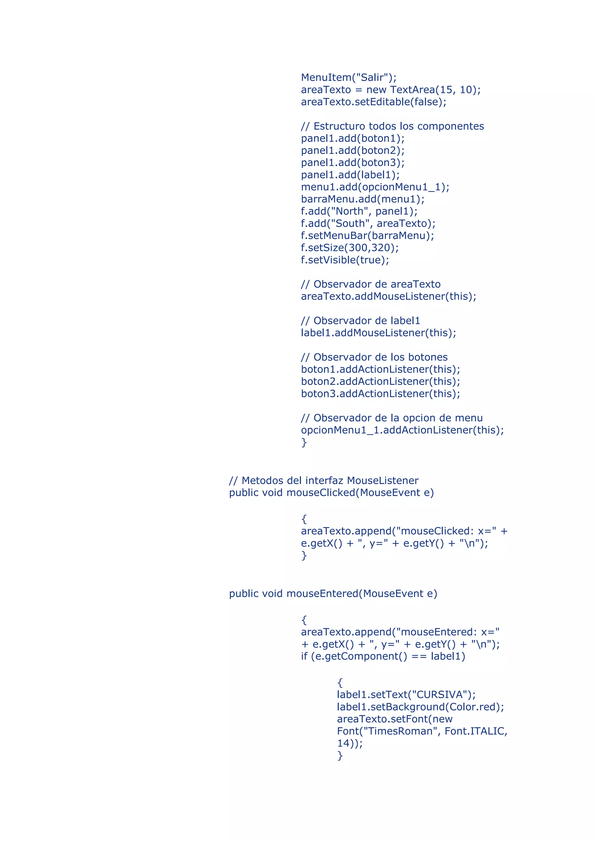 MenuItem("Salir");
             areaTexto = new TextArea(15, 10);
             areaTexto.setEditable(false);

             // Estructuro todos los componentes
             panel1.add(boton1);
             panel1.add(boton2);
             panel1.add(boton3);
             panel1.add(label1);
             menu1.add(opcionMenu1_1);
             barraMenu.add(menu1);
             f.add("North", panel1);
             f.add("South", areaTexto);
             f.setMenuBar(barraMenu);
             f.setSize(300,320);
             f.setVisible(true);

             // Observador de areaTexto
             areaTexto.addMouseListener(this);

             // Observador de label1
             label1.addMouseListener(this);

             // Observador de los botones
             boton1.addActionListener(this);
             boton2.addActionListener(this);
             boton3.addActionListener(this);

             // Observador de la opcion de menu
             opcionMenu1_1.addActionListener(this);
             }


// Metodos del interfaz MouseListener
public void mouseClicked(MouseEvent e)

             {
             areaTexto.append("mouseClicked: x=" +
             e.getX() + ", y=" + e.getY() + "n");
             }


public void mouseEntered(MouseEvent e)

             {
             areaTexto.append("mouseEntered: x="
             + e.getX() + ", y=" + e.getY() + "n");
             if (e.getComponent() == label1)

                    {
                    label1.setText("CURSIVA");
                    label1.setBackground(Color.red);
                    areaTexto.setFont(new
                    Font("TimesRoman", Font.ITALIC,
                    14));
                    }
 