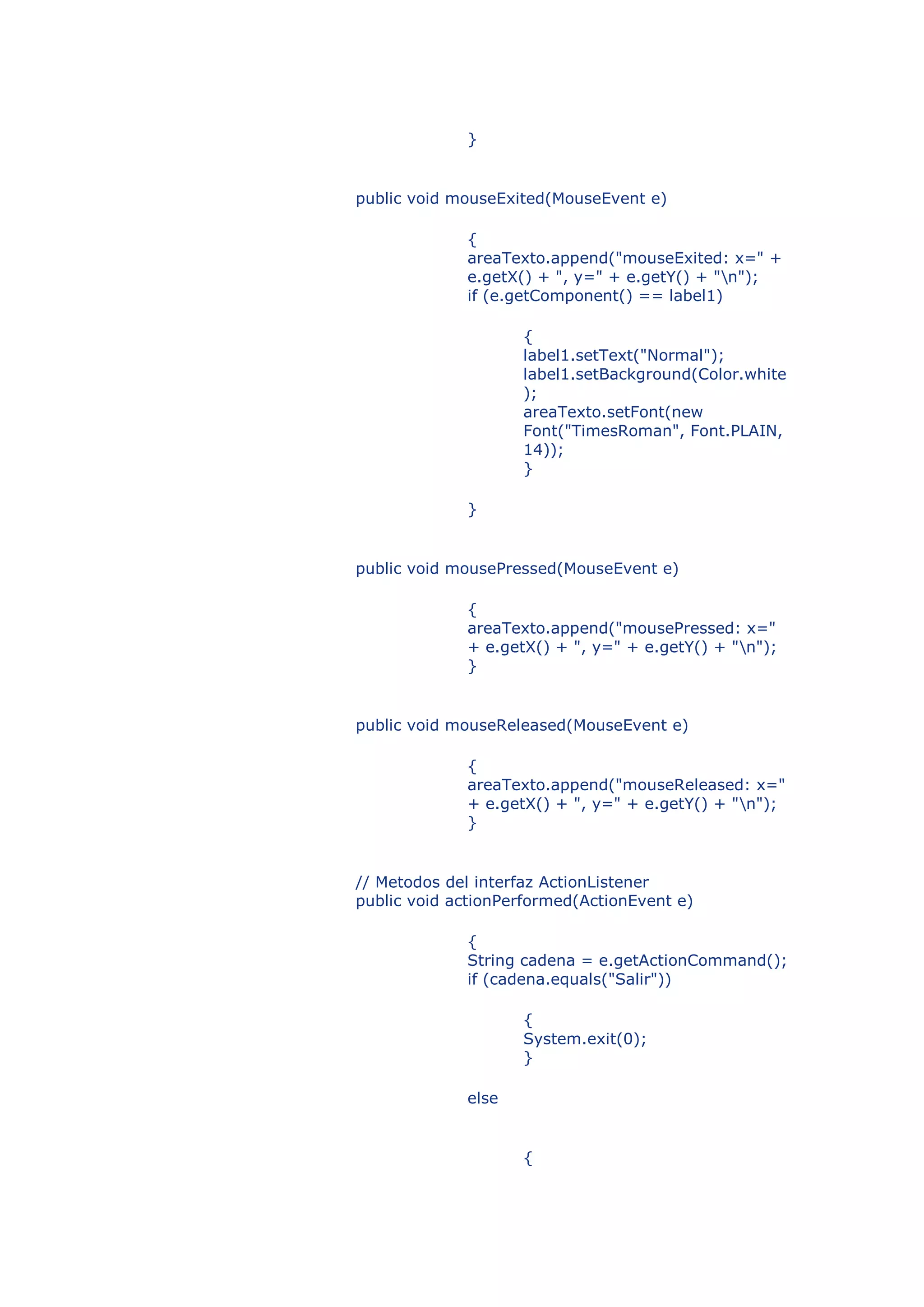 }


public void mouseExited(MouseEvent e)

             {
             areaTexto.append("mouseExited: x=" +
             e.getX() + ", y=" + e.getY() + "n");
             if (e.getComponent() == label1)

                    {
                    label1.setText("Normal");
                    label1.setBackground(Color.white
                    );
                    areaTexto.setFont(new
                    Font("TimesRoman", Font.PLAIN,
                    14));
                    }

             }


public void mousePressed(MouseEvent e)

             {
             areaTexto.append("mousePressed: x="
             + e.getX() + ", y=" + e.getY() + "n");
             }


public void mouseReleased(MouseEvent e)

             {
             areaTexto.append("mouseReleased: x="
             + e.getX() + ", y=" + e.getY() + "n");
             }


// Metodos del interfaz ActionListener
public void actionPerformed(ActionEvent e)

             {
             String cadena = e.getActionCommand();
             if (cadena.equals("Salir"))

                    {
                    System.exit(0);
                    }

             else


                    {
 