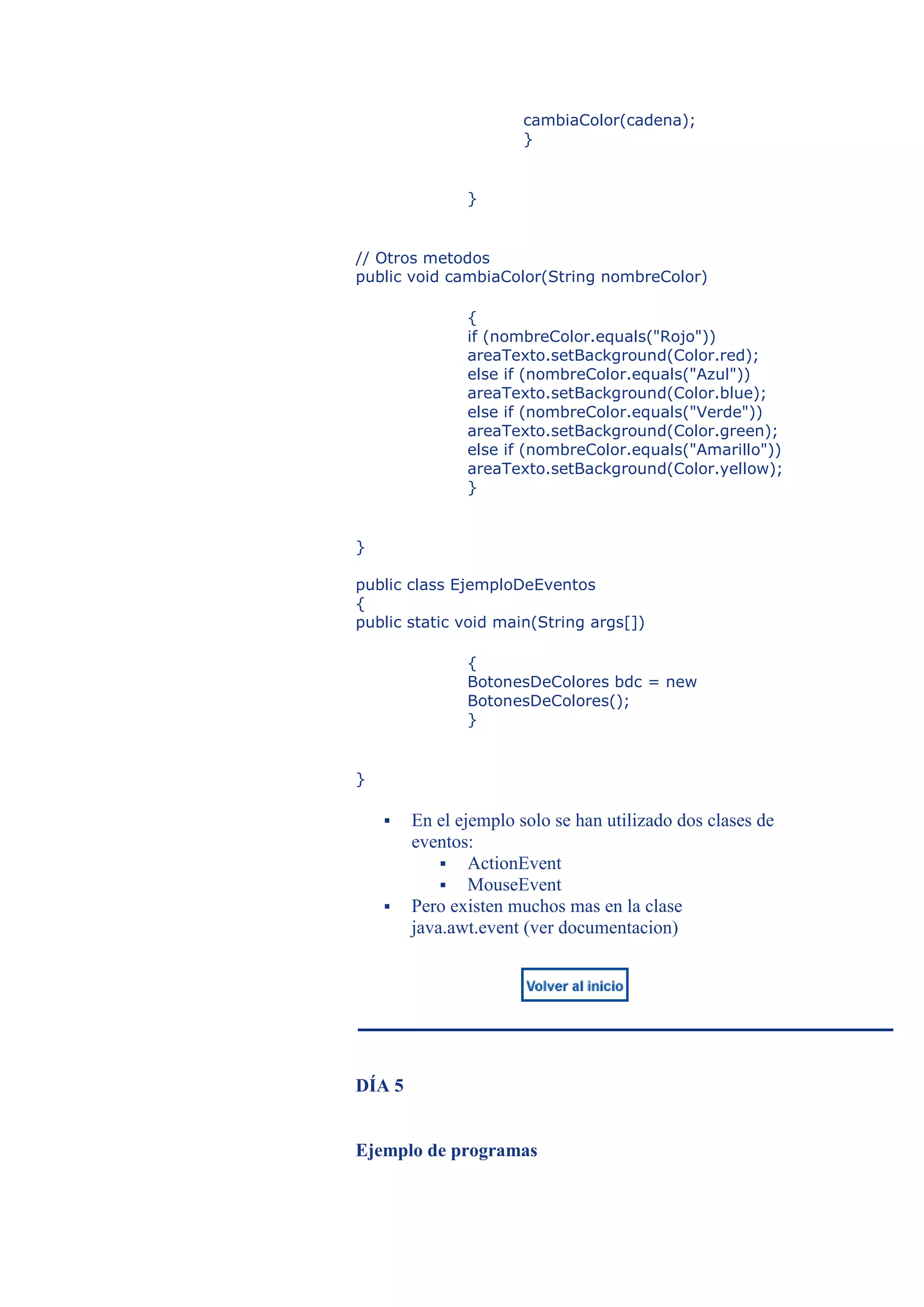cambiaColor(cadena);
                       }


               }


// Otros metodos
public void cambiaColor(String nombreColor)

               {
               if (nombreColor.equals("Rojo"))
               areaTexto.setBackground(Color.red);
               else if (nombreColor.equals("Azul"))
               areaTexto.setBackground(Color.blue);
               else if (nombreColor.equals("Verde"))
               areaTexto.setBackground(Color.green);
               else if (nombreColor.equals("Amarillo"))
               areaTexto.setBackground(Color.yellow);
               }


}

public class EjemploDeEventos
{
public static void main(String args[])

               {
               BotonesDeColores bdc = new
               BotonesDeColores();
               }


}

       En el ejemplo solo se han utilizado dos clases de
        eventos:
             ActionEvent
             MouseEvent
       Pero existen muchos mas en la clase
        java.awt.event (ver documentacion)




DÍA 5


Ejemplo de programas
 