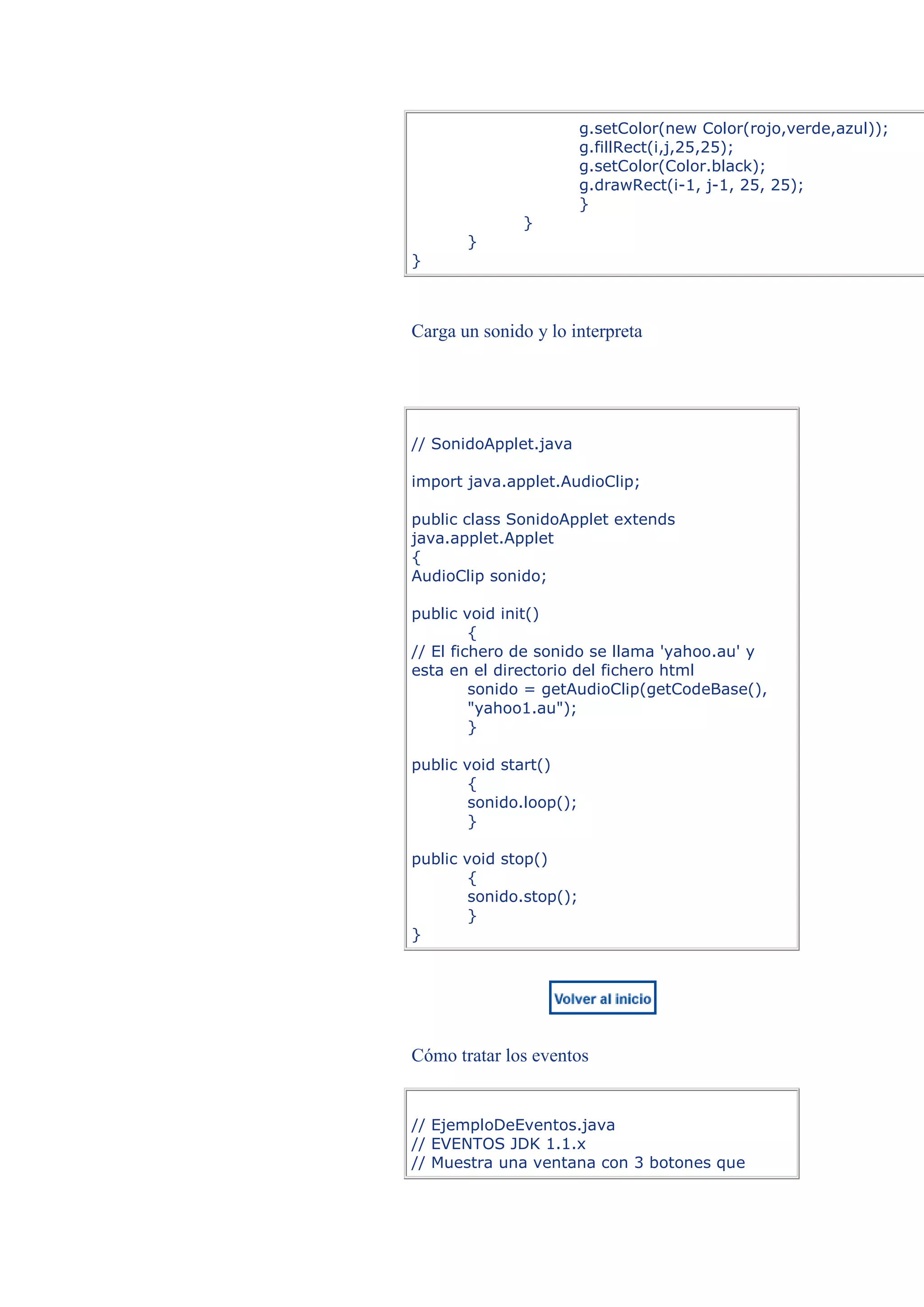 g.setColor(new Color(rojo,verde,azul));
                         g.fillRect(i,j,25,25);
                         g.setColor(Color.black);
                         g.drawRect(i-1, j-1, 25, 25);
                         }
               }
       }
}



Carga un sonido y lo interpreta




// SonidoApplet.java

import java.applet.AudioClip;

public class SonidoApplet extends
java.applet.Applet
{
AudioClip sonido;

public void init()
         {
// El fichero de sonido se llama 'yahoo.au' y
esta en el directorio del fichero html
         sonido = getAudioClip(getCodeBase(),
         "yahoo1.au");
         }

public void start()
        {
        sonido.loop();
        }

public void stop()
        {
        sonido.stop();
        }
}




Cómo tratar los eventos


// EjemploDeEventos.java
// EVENTOS JDK 1.1.x
// Muestra una ventana con 3 botones que
 