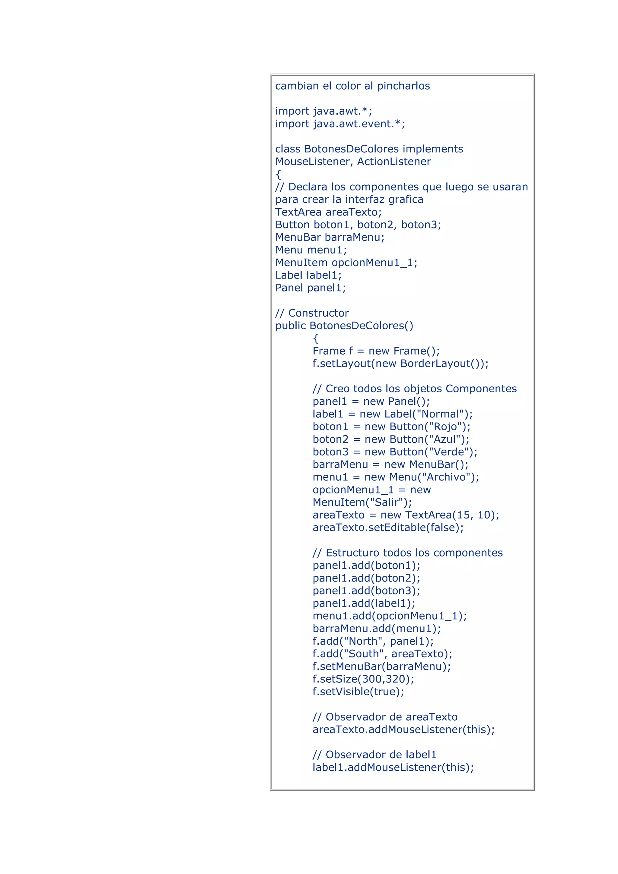 cambian el color al pincharlos

import java.awt.*;
import java.awt.event.*;

class BotonesDeColores implements
MouseListener, ActionListener
{
// Declara los componentes que luego se usaran
para crear la interfaz grafica
TextArea areaTexto;
Button boton1, boton2, boton3;
MenuBar barraMenu;
Menu menu1;
MenuItem opcionMenu1_1;
Label label1;
Panel panel1;

// Constructor
public BotonesDeColores()
       {
       Frame f = new Frame();
       f.setLayout(new BorderLayout());

       // Creo todos los objetos Componentes
       panel1 = new Panel();
       label1 = new Label("Normal");
       boton1 = new Button("Rojo");
       boton2 = new Button("Azul");
       boton3 = new Button("Verde");
       barraMenu = new MenuBar();
       menu1 = new Menu("Archivo");
       opcionMenu1_1 = new
       MenuItem("Salir");
       areaTexto = new TextArea(15, 10);
       areaTexto.setEditable(false);

       // Estructuro todos los componentes
       panel1.add(boton1);
       panel1.add(boton2);
       panel1.add(boton3);
       panel1.add(label1);
       menu1.add(opcionMenu1_1);
       barraMenu.add(menu1);
       f.add("North", panel1);
       f.add("South", areaTexto);
       f.setMenuBar(barraMenu);
       f.setSize(300,320);
       f.setVisible(true);

       // Observador de areaTexto
       areaTexto.addMouseListener(this);

       // Observador de label1
       label1.addMouseListener(this);
 