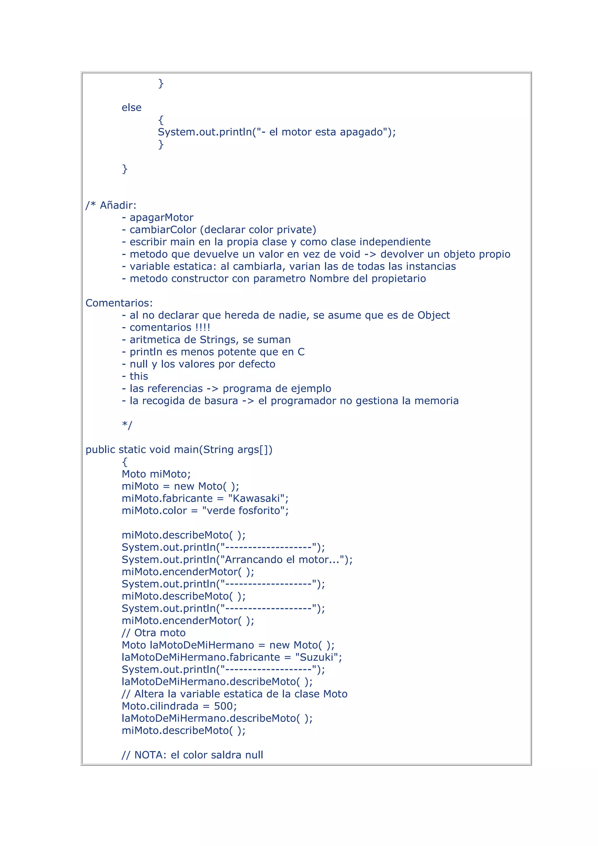 }

       else
              {
              System.out.println("- el motor esta apagado");
              }

       }


/* Añadir:
      - apagarMotor
      - cambiarColor (declarar color private)
      - escribir main en la propia clase y como clase independiente
      - metodo que devuelve un valor en vez de void -> devolver un objeto propio
      - variable estatica: al cambiarla, varian las de todas las instancias
      - metodo constructor con parametro Nombre del propietario

Comentarios:
     - al no declarar que hereda de nadie, se asume que es de Object
     - comentarios !!!!
     - aritmetica de Strings, se suman
     - println es menos potente que en C
     - null y los valores por defecto
     - this
     - las referencias -> programa de ejemplo
     - la recogida de basura -> el programador no gestiona la memoria

       */

public static void main(String args[])
        {
        Moto miMoto;
        miMoto = new Moto( );
        miMoto.fabricante = "Kawasaki";
        miMoto.color = "verde fosforito";

       miMoto.describeMoto( );
       System.out.println("-------------------");
       System.out.println("Arrancando el motor...");
       miMoto.encenderMotor( );
       System.out.println("-------------------");
       miMoto.describeMoto( );
       System.out.println("-------------------");
       miMoto.encenderMotor( );
       // Otra moto
       Moto laMotoDeMiHermano = new Moto( );
       laMotoDeMiHermano.fabricante = "Suzuki";
       System.out.println("-------------------");
       laMotoDeMiHermano.describeMoto( );
       // Altera la variable estatica de la clase Moto
       Moto.cilindrada = 500;
       laMotoDeMiHermano.describeMoto( );
       miMoto.describeMoto( );

       // NOTA: el color saldra null
 