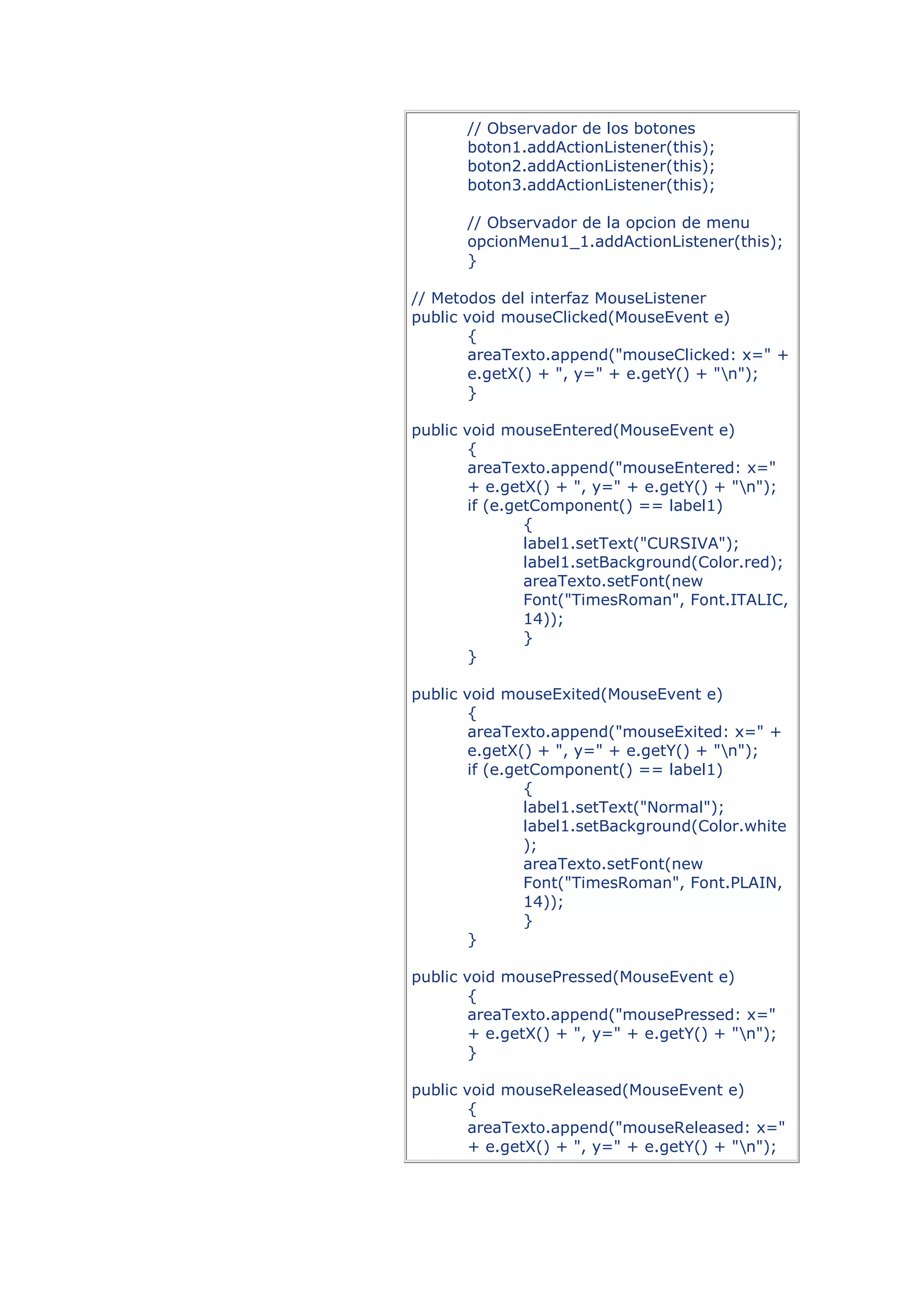 // Observador de los botones
       boton1.addActionListener(this);
       boton2.addActionListener(this);
       boton3.addActionListener(this);

       // Observador de la opcion de menu
       opcionMenu1_1.addActionListener(this);
       }

// Metodos del interfaz MouseListener
public void mouseClicked(MouseEvent e)
        {
        areaTexto.append("mouseClicked: x=" +
        e.getX() + ", y=" + e.getY() + "n");
        }

public void mouseEntered(MouseEvent e)
        {
        areaTexto.append("mouseEntered: x="
        + e.getX() + ", y=" + e.getY() + "n");
        if (e.getComponent() == label1)
                {
                label1.setText("CURSIVA");
                label1.setBackground(Color.red);
                areaTexto.setFont(new
                Font("TimesRoman", Font.ITALIC,
                14));
                }
        }

public void mouseExited(MouseEvent e)
        {
        areaTexto.append("mouseExited: x=" +
        e.getX() + ", y=" + e.getY() + "n");
        if (e.getComponent() == label1)
                {
                label1.setText("Normal");
                label1.setBackground(Color.white
                );
                areaTexto.setFont(new
                Font("TimesRoman", Font.PLAIN,
                14));
                }
        }

public void mousePressed(MouseEvent e)
        {
        areaTexto.append("mousePressed: x="
        + e.getX() + ", y=" + e.getY() + "n");
        }

public void mouseReleased(MouseEvent e)
        {
        areaTexto.append("mouseReleased: x="
        + e.getX() + ", y=" + e.getY() + "n");
 