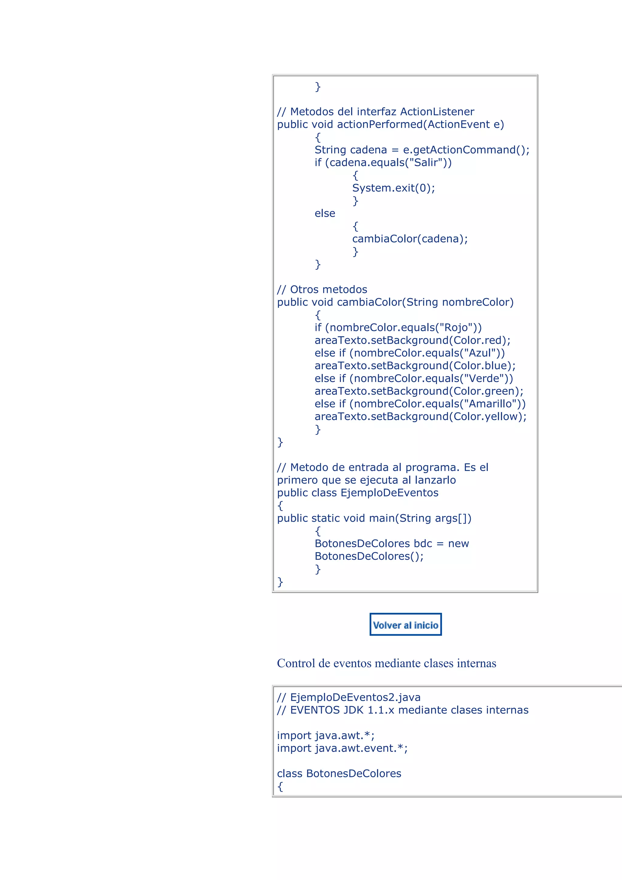 }

// Metodos del interfaz ActionListener
public void actionPerformed(ActionEvent e)
        {
        String cadena = e.getActionCommand();
        if (cadena.equals("Salir"))
                {
                System.exit(0);
                }
        else
                {
                cambiaColor(cadena);
                }
        }

// Otros metodos
public void cambiaColor(String nombreColor)
        {
        if (nombreColor.equals("Rojo"))
        areaTexto.setBackground(Color.red);
        else if (nombreColor.equals("Azul"))
        areaTexto.setBackground(Color.blue);
        else if (nombreColor.equals("Verde"))
        areaTexto.setBackground(Color.green);
        else if (nombreColor.equals("Amarillo"))
        areaTexto.setBackground(Color.yellow);
        }
}

// Metodo de entrada al programa. Es el
primero que se ejecuta al lanzarlo
public class EjemploDeEventos
{
public static void main(String args[])
        {
        BotonesDeColores bdc = new
        BotonesDeColores();
        }
}




Control de eventos mediante clases internas

// EjemploDeEventos2.java
// EVENTOS JDK 1.1.x mediante clases internas

import java.awt.*;
import java.awt.event.*;

class BotonesDeColores
{
 