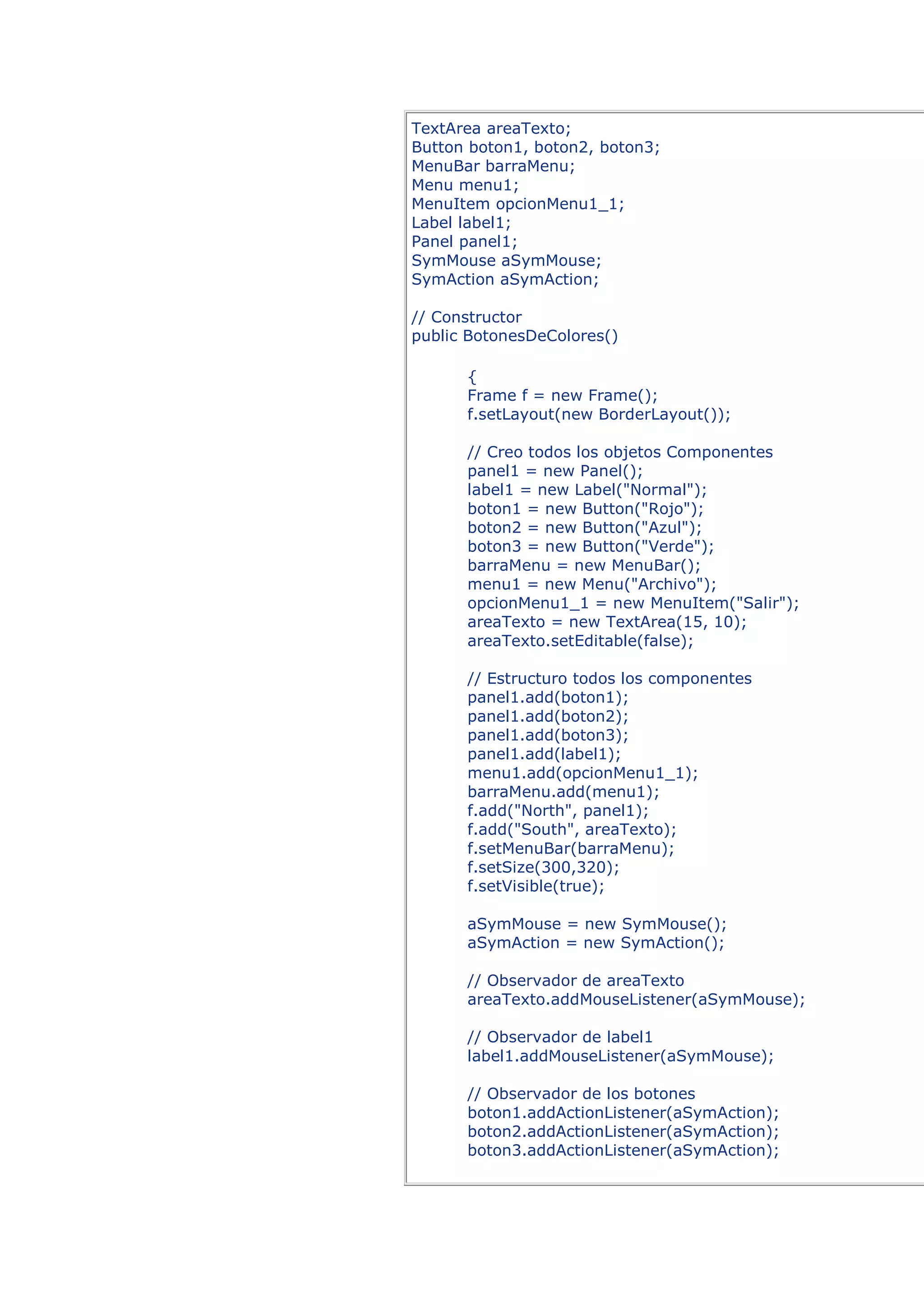 TextArea areaTexto;
Button boton1, boton2, boton3;
MenuBar barraMenu;
Menu menu1;
MenuItem opcionMenu1_1;
Label label1;
Panel panel1;
SymMouse aSymMouse;
SymAction aSymAction;

// Constructor
public BotonesDeColores()

      {
      Frame f = new Frame();
      f.setLayout(new BorderLayout());

      // Creo todos los objetos Componentes
      panel1 = new Panel();
      label1 = new Label("Normal");
      boton1 = new Button("Rojo");
      boton2 = new Button("Azul");
      boton3 = new Button("Verde");
      barraMenu = new MenuBar();
      menu1 = new Menu("Archivo");
      opcionMenu1_1 = new MenuItem("Salir");
      areaTexto = new TextArea(15, 10);
      areaTexto.setEditable(false);

      // Estructuro todos los componentes
      panel1.add(boton1);
      panel1.add(boton2);
      panel1.add(boton3);
      panel1.add(label1);
      menu1.add(opcionMenu1_1);
      barraMenu.add(menu1);
      f.add("North", panel1);
      f.add("South", areaTexto);
      f.setMenuBar(barraMenu);
      f.setSize(300,320);
      f.setVisible(true);

      aSymMouse = new SymMouse();
      aSymAction = new SymAction();

      // Observador de areaTexto
      areaTexto.addMouseListener(aSymMouse);

      // Observador de label1
      label1.addMouseListener(aSymMouse);

      // Observador de los botones
      boton1.addActionListener(aSymAction);
      boton2.addActionListener(aSymAction);
      boton3.addActionListener(aSymAction);
 