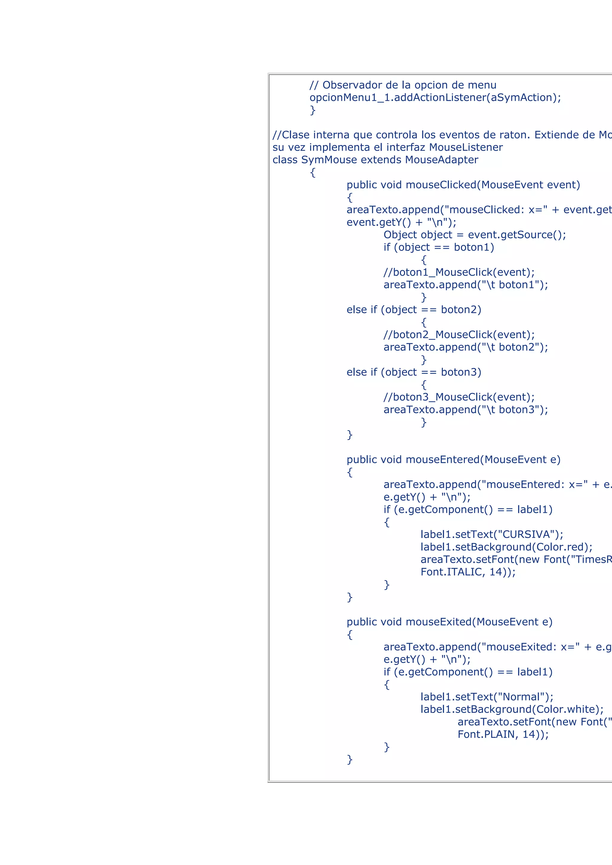 // Observador de la opcion de menu
       opcionMenu1_1.addActionListener(aSymAction);
       }

//Clase interna que controla los eventos de raton. Extiende de Mo
su vez implementa el interfaz MouseListener
class SymMouse extends MouseAdapter
       {
              public void mouseClicked(MouseEvent event)
              {
              areaTexto.append("mouseClicked: x=" + event.get
              event.getY() + "n");
                       Object object = event.getSource();
                       if (object == boton1)
                               {
                       //boton1_MouseClick(event);
                       areaTexto.append("t boton1");
                               }
              else if (object == boton2)
                               {
                       //boton2_MouseClick(event);
                       areaTexto.append("t boton2");
                               }
              else if (object == boton3)
                               {
                       //boton3_MouseClick(event);
                       areaTexto.append("t boton3");
                               }
              }

              public void mouseEntered(MouseEvent e)
              {
                      areaTexto.append("mouseEntered: x=" + e.
                      e.getY() + "n");
                      if (e.getComponent() == label1)
                      {
                              label1.setText("CURSIVA");
                              label1.setBackground(Color.red);
                              areaTexto.setFont(new Font("TimesR
                              Font.ITALIC, 14));
                      }
              }

              public void mouseExited(MouseEvent e)
              {
                      areaTexto.append("mouseExited: x=" + e.g
                      e.getY() + "n");
                      if (e.getComponent() == label1)
                      {
                              label1.setText("Normal");
                              label1.setBackground(Color.white);
                                     areaTexto.setFont(new Font("
                                     Font.PLAIN, 14));
                      }
              }
 