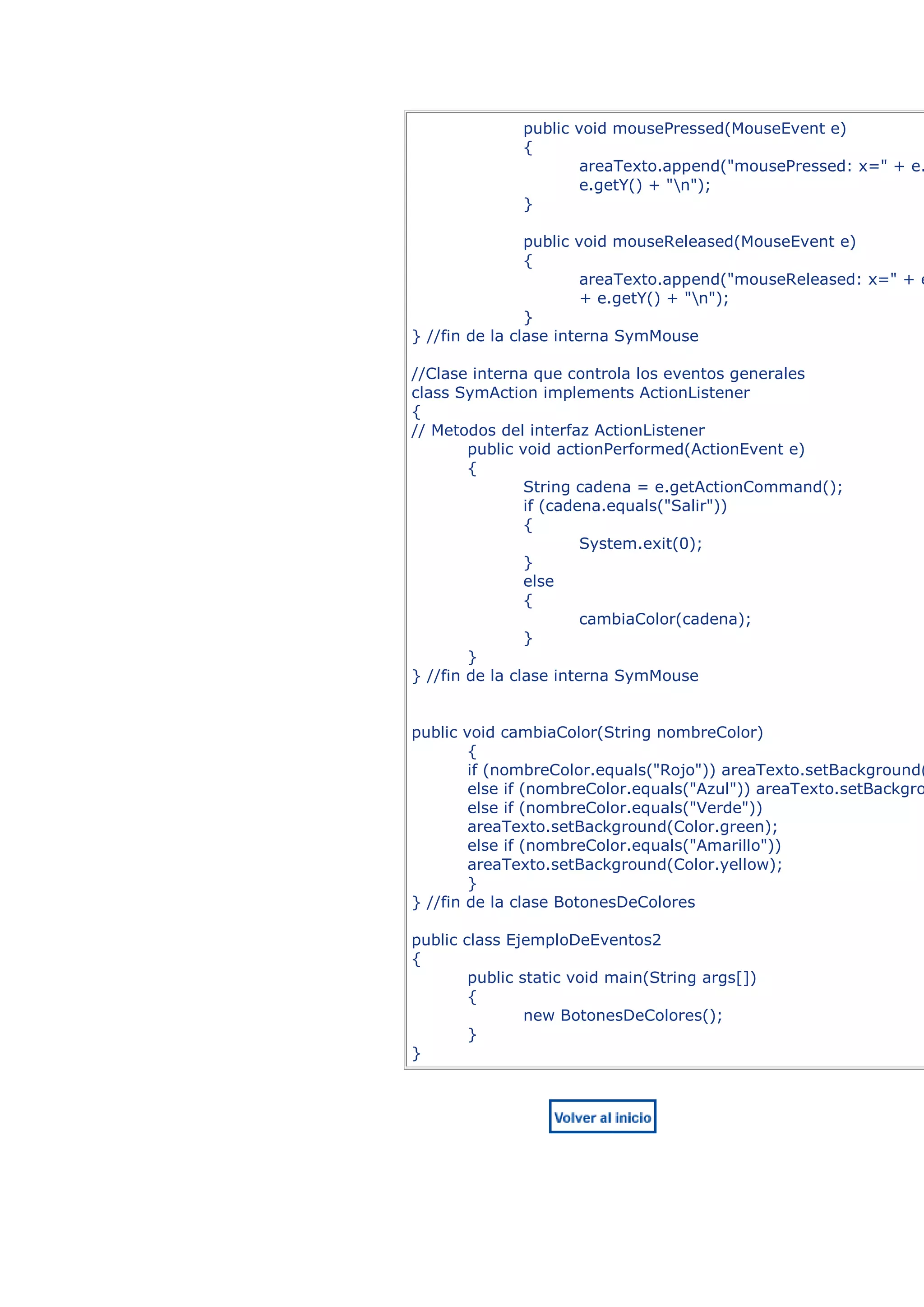 public void mousePressed(MouseEvent e)
              {
                      areaTexto.append("mousePressed: x=" + e.
                      e.getY() + "n");
              }

                public void mouseReleased(MouseEvent e)
                {
                        areaTexto.append("mouseReleased: x=" + e
                        + e.getY() + "n");
                }
} //fin de la clase interna SymMouse

//Clase interna que controla los eventos generales
class SymAction implements ActionListener
{
// Metodos del interfaz ActionListener
        public void actionPerformed(ActionEvent e)
        {
                String cadena = e.getActionCommand();
                if (cadena.equals("Salir"))
                {
                        System.exit(0);
                }
                else
                {
                        cambiaColor(cadena);
                }
        }
} //fin de la clase interna SymMouse


public void cambiaColor(String nombreColor)
        {
        if (nombreColor.equals("Rojo")) areaTexto.setBackground(
        else if (nombreColor.equals("Azul")) areaTexto.setBackgro
        else if (nombreColor.equals("Verde"))
        areaTexto.setBackground(Color.green);
        else if (nombreColor.equals("Amarillo"))
        areaTexto.setBackground(Color.yellow);
        }
} //fin de la clase BotonesDeColores

public class EjemploDeEventos2
{
        public static void main(String args[])
        {
                new BotonesDeColores();
        }
}
 